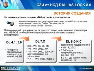 СЗИ от НСД DALLAS LOCK 8.0
ИСТОРИЯ СОЗДАНИЯ
Название системы защиты «Dallas Lock» происходит от
•
•

названия американского производителя электронных ключей iButton (известных
под названием Dallas Key) Dallas Semiconductor
и английского слова «lock» - запирать

Эволюционный путь развития от простого замка на включение компьютера
под MS-DOS до современной распределенной системы защиты
информации:

DL 7.X

DL 4.1, 5.0

6.0 – Win 95, 98, ME
 7.0 – Win 2003, XP
 7.5 – Win 2000, 2003,XP
централизованное
управление
 7.7 – + Win Vista, 2008, 7




Аппаратнопрограммный
комплекс для
Win 95, 98, NT

DL 8.0-K,C
Добавлена поддержка x64
 + Win 8, 2012
 8.0-K – для
конфиденциальных
данных (1Г)
 8.0-С – до уровня «сов.
секретно» (1Б)


 