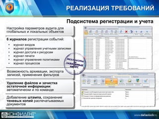 РЕАЛИЗАЦИЯ ТРЕБОВАНИЙ
Подсистема регистрации и учета
Настройка параметров аудита для
глобальных и локальных объектов
6 журналов регистрации событий:
•
•
•
•
•
•

журнал входов
журнал управления учетными записями
журнал доступа к ресурсам
журнал печати
журнал управления политиками
журнал процессов

Возможность архивации, экспорта
записей, применения фильтров
Удаление файлов и зачистка
остаточной информации:
автоматически и по команде
Добавление штампа, сохранение
теневых копий распечатываемых
документов

 