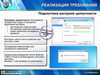 РЕАЛИЗАЦИЯ ТРЕБОВАНИЙ
Подсистема контроля целостности
Контроль целостности программноаппаратной среды и ресурсов
файловой системы:
• при загрузке компьютера
• по команде администратора
• через заданные интервалы
времени

Контроль целостности файлов при
доступе к ним
Блокировка компьютера при
выявлении изменений
Сохранение резервной копии файлов
СЗИ от НСД и конфигурации настроек
системы.
Возврат к настройкам по умолчанию

 