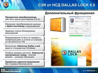 СЗИ от НСД DALLAS LOCK 8.0
Дополнительный функционал
Прозрачное преобразование
жесткого диска (для версии 8.0-С)
Механизм преобразования данных
в файл-контейнер (кодирование)
Задание списка блокируемых
расширений
Формирование отчета по правам и
конфигурациям и отчета со списком
установленного ПО
Включение оболочки Dallas Lock
вместо стандартной Windows
Особые режимы доступа: Замкнутая
программная среда, «мягкий
режим», «режима обучения»
Удалѐнное администрирование
без Сервера безопасности

 