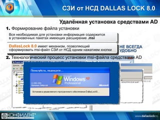 СЗИ от НСД DALLAS LOCK 8.0
Удалѐнная установка средствами AD
1. Формирование файла установки
Вся необходимая для установки информация содержится
в установочных пакетах имеющих расширение .msi

Для формирования msi-файла необходимо воспользоваться
DallasLock 8.0 имеет механизм, позволяющий
дополнительными инструментами илиодним нажатием кнопки
сформировать msi-файл СЗИ от НСД программами

НЕ ВСЕГДА
УДОБНО

2. Технологический процесс установки msi-файла средствами AD

 