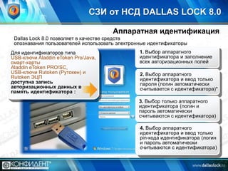 СЗИ от НСД DALLAS LOCK 8.0
Аппаратная идентификация
Dallas Lock 8.0 позволяет в качестве средств
опознавания пользователей использовать электронные идентификаторы

Для идентификаторов типа
USB-ключи Aladdin eToken Pro/Java,
смарт-карты
Aladdin eToken PRO/SC,
USB-ключи Rutoken (Рутокен) и
Rutoken ЭЦП
доступна запись
авторизационных данных в
память идентификатора :

1. Выбор аппаратного
идентификатора и заполнение
всех авторизационных полей
2. Выбор аппаратного
идентификатора и ввод только
пароля (логин автоматически
считывается с идентификатора)*
3. Выбор только аппаратного
идентификатора (логин и
пароль автоматически
считываются с идентификатора)
4. Выбор аппаратного
идентификатора и ввод только
pin-кода идентификатора (логин
и пароль автоматически
считываются с идентификатора)

 