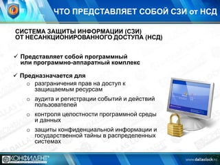ЧТО ПРЕДСТАВЛЯЕТ СОБОЙ СЗИ от НСД
СИСТЕМА ЗАЩИТЫ ИНФОРМАЦИИ (СЗИ)
ОТ НЕСАНКЦИОНИРОВАННОГО ДОСТУПА (НСД)
 Представляет собой программный
или программно-аппаратный комплекс
 Предназначается для
o разграничения прав на доступ к
защищаемым ресурсам
o аудита и регистрации событий и действий
пользователей

o контроля целостности программной среды
и данных
o защиты конфиденциальной информации и
государственной тайны в распределенных
системах

 