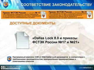 СООТВЕТСТВИЕ ЗАКОНОДАТЕЛЬСТВУ
Приказ ФСТЭК России от 12.02.2013 № 17

«Об утверждении требований о защите информации,
не составляющей государственную тайну, содержащейся
в государственных информационных системах»

Приказ ФСТЭК России от 18.02.2013 № 21

«Об утверждении состава и содержания организационных
и технических мер по обеспечению безопасности
персональных данных при их обработке в
информационных системах персональных данных»

ДОСТУПНЫЕ ДОКУМЕНТЫ:

«Dallas Lock 8.0 и приказы
ФСТЭК России №17 и №21»

Программный комплекс СЗИ от НСД Dallas Lock развивается в соответствии с
требованиями законодательства, конкурентными преимуществами и
пожеланиями клиентов

 