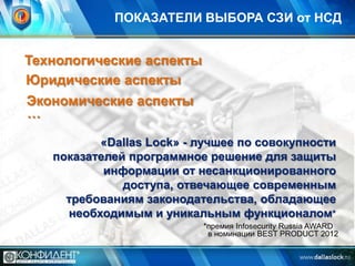 ПОКАЗАТЕЛИ ВЫБОРА СЗИ от НСД

Технологические аспекты
Юридические аспекты
Экономические аспекты
…
«Dallas Lock» - лучшее по совокупности
показателей программное решение для защиты
информации от несанкционированного
доступа, отвечающее современным
требованиям законодательства, обладающее
необходимым и уникальным функционалом*
*премия Infosecurity Russia AWARD
в номинации BEST PRODUCT 2012

 