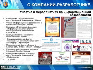 О КОМПАНИИ-РАЗРАБОТЧИКЕ
Участие в мероприятиях по информационной
безопасности
•

•
•

•

•
•
•
•
•

Ежегодный Съезд директоров по
информационной безопасности г. Москва
Форум «Информационная безопасность в
финансовом секторе» г. Москва
Ежегодная областная конференция
«Информационные технологии,
информационная безопасность»
г. Челябинск
Ежегодный форум «Технологии
Безопасности» г. Москва
Специализированный форум
«Современные системы безопасности Антитеррор» г. Красноярск
Международный форум «Охрана и
безопасность - Sfitex» г. Санкт-Петербург
Ежегодная международная выставка
Infosecurity Russia г. Москва
Ежегодный Национальный форум
информационной безопасности
«Инфофорум»
…и другие

 