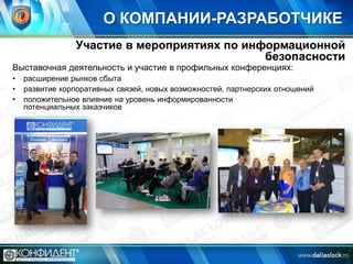 О КОМПАНИИ-РАЗРАБОТЧИКЕ
Участие в мероприятиях по информационной
безопасности

Выставочная деятельность и участие в профильных конференциях:
•
•
•

расширение рынков сбыта
развитие корпоративных связей, новых возможностей, партнерских отношений
положительное влияние на уровень информированности
потенциальных заказчиков

 