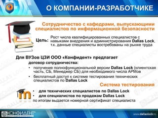 О КОМПАНИИ-РАЗРАБОТЧИКЕ
Сотрудничество с кафедрами, выпускающими
специалистов по информационной безопасности
Рост числа квалифицированных специалистов с

Цель: навыками внедрения и администрирования Dallas Lock,
т.к. данные специалисты востребованы на рынке труда

Для ВУЗов ЦЗИ ООО «Конфидент» предлагает
договор сотрудничества:
• получение полнофункциональной версии Dallas Lock (клиентская
часть, СБ, Менеджер СБ) для необходимого числа АРМов
• бесплатный доступ к системе тестирования технических
специалистов по Dallas Lock

Система тестирования

• для технических специалистов по Dallas Lock
• для специалистов по продажам Dallas Lock
по итогам выдается номерной сертификат специалиста

 