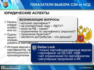 ПОКАЗАТЕЛИ ВЫБОРА СЗИ от НСД

ЮРИДИЧЕСКИЕ АСПЕКТЫ
ВОЗНИКАЮЩИЕ ВОПРОСЫ
 Наличие • есть/нет сертификат?
сертификатов регуляторов по
определенным уровням и классам РД/ТУ?
• на соответствие чему – РД и
особенности схем сертификации (серия
• если на РД – каким?
или отдельные экземпляры/партия)
• ограничения по сертификату (скрытые)?
• продление будет/нет?
 Оценка возможности использования для
• меняется дистрибутив – что
защиты информации в ИСПДн и АС дальше?
определенного класса, если это явно не
указано в сертификате
 История версий и продления Lock
Dallas
сертификатов, проведения
• только сертифицированные версии
инспекционного контроля (ИК)
• сертификат на РД СВТ, НДВ
производителем
• нет ограничений по сертификатам

• регулярные продления и ИК

 