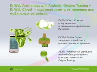 Dr.Web Антивирус для Android: Origins Tracing +
Dr.Web Cloud = надѐжная защита от троянцев для
мобильных устройств
Dr.Web Cloud Checker
предотвращает
проникновение троянцев из
Интернет

Dr.Web Spider Guard
защищает устройство в
режиме реального времени
33,5% неизвестных угроз для
Android обнаруживается с
помощью технологии
Origins Tracing

 