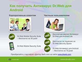 Как получить Антивирус Dr.Web для
Android
Корпоративным клиентам

Dr.Web Mobile Security Suite
– бесплатно на 30 дней

Частным пользователям

Бесплатная версия Антивирус
Dr.Web для Android Lite

Бесплатно по лицензии на
Dr.Web Security Space
Dr.Web Mobile Security Suite
Dr.Web Антивирус для Android
– бесплатно на 15 дней
Приобретайте у партнѐров «Доктор Веб» или на сайте www.drweb.com

 