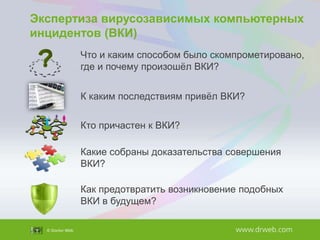 Экспертиза вирусозависимых компьютерных
инцидентов (ВКИ)
Что и каким способом было скомпрометировано,
где и почему произошѐл ВКИ?
К каким последствиям привѐл ВКИ?

Кто причастен к ВКИ?
Какие собраны доказательства совершения
ВКИ?
Как предотвратить возникновение подобных
ВКИ в будущем?

 