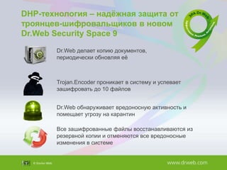 DHP-технология – надѐжная защита от
троянцев-шифровальщиков в новом
Dr.Web Security Space 9
Dr.Web делает копию документов,
периодически обновляя еѐ

Trojan.Encoder проникает в систему и успевает
зашифровать до 10 файлов
Dr.Web обнаруживает вредоносную активность и
помещает угрозу на карантин
Все зашифрованные файлы восстанавливаются из
резервной копии и отменяются все вредоносные
изменения в системе

 