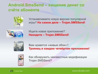 Android.SmsSend – хищение денег со
счѐта абонента
Устанавливаете новую версию популярной
игры? На самом деле – Trojan.SMSSend!
Ищите новое приложение?
Находите – Trojan.SMSSend!
Вам нравятся «живые обои»?
Троянец в каждом четвѐртом приложении!
Как обнаружить неизвестные модификации
Trojan.SMSSend?

 