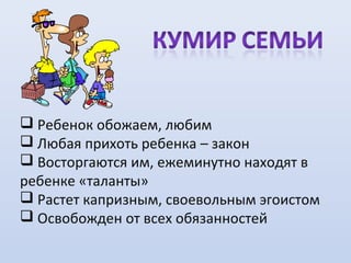  Ребенок обожаем, любим
 Любая прихоть ребенка – закон
 Восторгаются им, ежеминутно находят в
ребенке «таланты»
 Растет капризным, своевольным эгоистом
 Освобожден от всех обязанностей

 