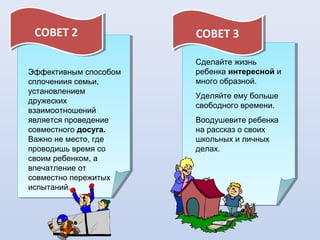 СОВЕТ 2
СОВЕТ 2
Эффективным способом
сплочениия семьи,
установлением
дружеских
взаимоотношений
является проведение
совместного досуга.
Важно не место, где
проводишь время со
своим ребенком, а
впечатление от
совместно пережитых
испытаний.

СОВЕТ 3
СОВЕТ 3
Сделайте жизнь
ребенка интересной и
много образной.
Уделяйте ему больше
свободного времени.
Воодушевите ребенка
на рассказ о своих
школьных и личных
делах.

 