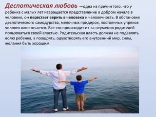 Деспотическая любовь —одна из причин того, что у

ребенка с малых лет извращается представление о добром начале в
человеке, он перестает верить в человека и человечность. В обстановке
деспотического самодурства, мелочных придирок, постоянных упреков
человек ожесточается. Все это происходит из-за неумения родителей
пользоваться своей властью. Родительская власть должна не подавлять
волю ребенка, а поощрять, одухотворять его внутренний мир, силы,
желания быть хорошим.

 