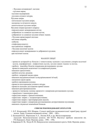 12
- Пухлини сечовивідної системи:
- пухлини нирок;
-пухлини наднирників
-пухлини сечового міхура;
Пухлини шкіри:
-епітеліальні пухлини шкіри;
-меланома та пігментні невуси;
-неепітеліальні пухлини шкіри.
Пухлини опорно-рухового апарату:
-передпухлинні захворювання кісток;
-доброякісні та злоякісні пухлини кісток;
-доброякісні та злоякісні пухлини м'яких тканин.
- Пухлини кровотворної системи:
-мієломна хвороба;
-лейкози;
-лімфогранулематоз;
-негоджкінські лімфоми.
- Пухлини молочної залози:
-передпухлинні захворювання та доброякісні пухлини;
-рак молочної залози.
МАНІПУЛЯЦІЇ
- провести аспірацій ну біопсію ( тонкоголкову пункцію ) пухлинних утворів молочної
залози, периферичних лімфатичних вузлів, пухлин мяких тканин та кісток;
- зробити інцизійну біопсію поверхнево розташованих пухлин
провести евакуацію асцитичної та плевральної рідини;
- виконати трахеотомію;
- зробити штучне дихання;
- зробити непрямий масаж серця;
- виконати внутрішньом'язеві та внутрішньовенні ін'єкції;
- визначити групи крові;
- зробити промивання шлунку;
- провести катетеризацію сечового міхура;
- провести пальцеве дослідження прямої кишки
- виконати ректороманоскопію
- провести тимчасову зупинку кровотечі з поверхнево розташованих пухлин;
- перев'язати і тампонувати рану;
- перев’язки хворих з трахеостомомами;
- перев’язки хворих з гастроентеростомами;
- перев’язки хворих з протиприродним анусом;
- перев’язки хворих з поверхнево розташованими деструктивними пухлинами;
- виконати лікувальні новокаїнові блокади.
СПИСОК РЕКОМЕНДОВАНОЇ ЛІТЕРАТУРИ

1. Б.Т. Білинський, Я.В. Шпарик. Сучасні проблеми медикаментозної терапії раку грудної
залози. Львів: Галицька видавнича спілка. –2001. –100 с..
2. Балицкий К.П., Воронцова А.Л., Лисняк И.Н, и др. Метастазирование
опухолей: Патогенетические аспекти; АН УССР, Институт проблем онкологии им.
Р.Е.Кавецкого. Киев: Наукова думка. –1991. –199с.
3. Бережная Н. М., Чехун В. Ф. Иммунология злокачесвенного роста. Київ: Наукова думка.-

 