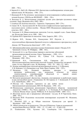 13
2005. – 792 с.
4. Бердов Б.А., Циб А.Ф., Юрченко Н.И. Диагностика и комбинированное лечение рака
прямой кишки. М: Медицина. –1986. –271с.
5. Винокуров В. П. Рак яичников: закономерности метастазирования и выбор адекватного
лечения больных. СПб:Изд-во ФОЛИАНТ. – 2004. – 336 с.
6. Володько Н. А. Метастазування злоякісних пухлин: роль факторів пухлинного мікро
оточення. Львів: Медицина світу.-2002.- 200 с.
7. Галайчук І.Й. Клінічна онкологія.− Тернопіль: Укрмедкнига, 2003− 274 с.
8. Ганцев Ш. Х., Хустнутдинов Ш. М. Патология и морфологическая характеристика
опухолевого роста: учебное пособие. – Москва: ООО «Медицинское информационное
агенство», 2003. – 208 с.
9. Гнатышак А. И. Общая клиническая онкология. 2-ое изд., перераб. и доп.- Львов: Выща
шк. Изд-во при Львов. ун-те, 1988. – 240 с.
10. Грубник В.В. Справочник по онкологии.−Київ: Здоров’я, 2003.− 235 с.
11. Журило

И.П.,

Литовка

В.К.,

Кононученко

В.П.

Опухоли

и

опухолеподобные образования брюшной полости и забрюшинного пространства у детей.
Донецк: АО "Издательство Донеччина".–1997. –153 с.
12. Заболевания шейки матки, влагалища и вульвы ( Клинические лекции ) / Под ред. В. Н.
Триленской. 2-ое изд. М.: МЭДпресс. – 2000. – 432 с..
13.. Зелинский А.А. и др. Опухолевые маркери в диагностике заболеваний
органов репродуктивной системи. Одеса: Черноморье. – 1998.– 113 с.
14. Клименков А.А., Патютко Ю., Губина Г.И. Опухоли желудка. М:
Медицина –1988. –256 с.
15. Краевский
Н.А.,
Смольянникова
А.В.,
Соркисова
Д.С.
Патологоанатомическая диагностика опухолей человека: Руководство для врачей.// В 2-х
томах. 4-е изд. Пере раб. и доп.. М: Медицина. – 1993. –ТІ. – 560 с. Т2.– 688 с.
16. Лечение неоперабельных опухолей органов брюшной полости / С.А.Шалимов,
Л. В. Кейсевич, А.А.Литвиненко и др.−Київ: Преса України, 1998. − 255 с.
17. Матвеенко
Л.И.
Основные
принципи,
критерии
и
примерная
программа
реабилитации
лиц,
радикально
лечен ных
по
поводу
злокачественных
новообразований
ободочной
и
прямой
кишок.
Днепропетровск, Б. в. –1995. –13с. (МР)
18. Методичні рекомендації: Діагностика, лікування, спостереження та реабілітація хворих
на рак щитоподібної залози / Упорядники: Ю. М.Стернюк, Б. Т. Білинський, О. О.Галай
та ін. Львів-Відень.- 2005. – 47 с.
19. Миллер А.Б. Програми скрининга на рак шейки матки:
Организационньїе рекомендации. ВОЗ. М: Медицина. –1994. –67с.
20. Минимальные клинические рекомендации Европейского общества
медицинской
онкологии ( ESMO ). / Ред. Русск. перевода С. А. Тюляндин, Н. И .Переводчикова, Д.
А.Носов; Москва: Издат. группа РОНЦ им. Н. Н. Блохина РАМН. –2004.–112 с.
21. Молочная железа: рак и предраковые заболевания / под ред. В. И Тарутинова. Киев.2006.– 416 с
22. Москалев Ю.И. Отдаленные последствия ионизирующих излучений.−М.: Медицина,
1991.− 463 с.
23. Напалков Н.П. и др. Общая онкология: Руководство для врачей. Л.:
Медицина. –1989. –646 с.
24. Общее руководство по радиологии // Под ред.H.Pettersson. Серия по медицинской
визуализации.Институт NICER. –1995. – т1. –С.1-668. –т.2. –С.669-1330.
25. Олийниченко П.И., Булкина З.П., Скниборова Т.И. Справочник по

 