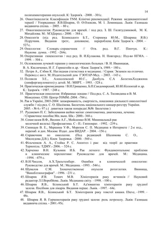14
полихимиотерапии опухолей. К: Здоров'я. –2000. –301с.
26. Онкогінекологія: Класифікація TNM. Клінічні рекомендації. Режими медикаментозної
терапії / Упорядники: Я.В.Шпарик, О. О.Олексяк, М. І. Ломницька. Львів: Галицька
видавнича спілка. – 2005. – 80 с.
27. Онкогинекология: Руководство для врачей. / под ред. З. Ш. Гилятудзиновой, М. К.
Михайлова. М.: МЭДпресс.- 2000. – 384 с.
28. Онкологія (під ред. Білинського Б.Т., Стернюка Ю.М., Шпарика Я.В.)
Підручник.
Видання
третє,
доповнене,
перероблене. Київ: Здоров’я. –2004. –
527 с.
29. Онкология:
Словарь–справочник
//
Отв.
ред.
В.Г.
Пинчук.
К.:
Наукова думка. –1992. –264с.
30. Оперативная гинекология / под ред. В. И.Кулакова. Н. Новгород.: Изд-во НГМА. –
1999. – 504 с.
31. Осложнения лучевой терапии у онкологических больных / В. И. Иваницкая,
В. А. Кисличенко, И .Г. Гериштейн и др. −Киев: Здоров’я, 1989.− 180 с.
32. Петри А., Сэбин К. Наглядная статистика в медицине. / Серия: Экзамен на отлично.
Перевод с англ. М.:Издательский дом ГЭОТАР-Мед. – 2003. –143 с.
33. Поляков
З.Е.,
Алексеевский
Ю.Г.,
Даобуль
С.А
.БолезньХоджкина
(лимфоргануломатоз) у детей. М.: МИРТ. – 1993. –328 с.
34. Практическая криомедицина / В.И.Грищенко, Б.П.Сандомирский, Ю.Ю.Колонтай и др.
К.: Здоров'я. −1987. −248 с.
35. Практическая онкология: Избранные лекции // Под ред. С. А. Тюляндина и В. М.
Моисеенко. СПб: Центр-ТОММ.-2004. -784 с.
36. Рак в Україні, 2003-2004: захворюваність, смертність, показники діяльності онкологічної
служби // під ред. С. О. Шалімова. Бюлетень національного канцер-реєстру України.
2005. - № 6.- 97 с.( дивитися також попередні №№ Бюлетеня )
37. Русакевич П. С. Заболевания шейки матки: симптоматика, диагносика, лечение.
/ Справочное пособие.Мн.:выш. Шк.- 2000.- 368 с.
38. Семиглазов В.Ф., Веснин А.Г., Мойсеенко В.М. Минимальньй рак
молочной железьі: Профилактика. С - П.: Гиппократ. –1992. –239 с.
39. Синицын В. Е., Мершина У.Ф., Морозов С. П. Медицина в Интернете / 2-е изд.,
перепаб. и доп. Москва: Издат. дом ВИДАР. – 2004. –156 с.
40. Справочник
по
онкологии.
(Под
редакцией
Шалимова
С.
О.,
Мясоедова Д.В.). Киев: Здоровья. –2000. –560 с.
41. Фільченков А. А., Стойка Р. С. Апоптоз і рак: від теорії до практики
Тернопіль: ТДМУ.- 2006. – 524 с.
42. Харченко В.Н. Кузьмин И.Б. Рак легкого: Фундаментальнне проблеми
и клинические перспективи: Руководство для врачей. М.: Медицина.
–1994. –479 с.
43. В.И.Чиссов,
А.Х.Трахетенберг.
Ошибки
в
клинической
онкологии:
Руководство для врачей. М.: Медицина. –1993. –544 с.
44. Шувалов
С.М.
Злокачественные
опухоли
ротоглотки.
Винница,
"Виноблтипография". –1996. –231 с.
45. Шпарик Я.В.
Томич М.В.
Хіміотерапія раку яєчників // Науковий
редактор Л.І.Воробйова. Львів. Медицина світу. –1998. –100 с.
46. Шпарик Я.В., Білинський Б.Т. Ад'юваитна хіміотерапія раку грудної
залози. Посібник для лікарів. Видання перше. Львів. –1997. –64с.
47. Шпарик Я.В., Білинський Б.Т. Хіміотерапія раку товстої кишки. Ebeve, –1999. –
48с.
48. Шпарик Я. В. Гормонотерапія раку грудноі залози: роль летрозолу. Львів: Галицька
видавнича спілка. - 2001.-95с.

 