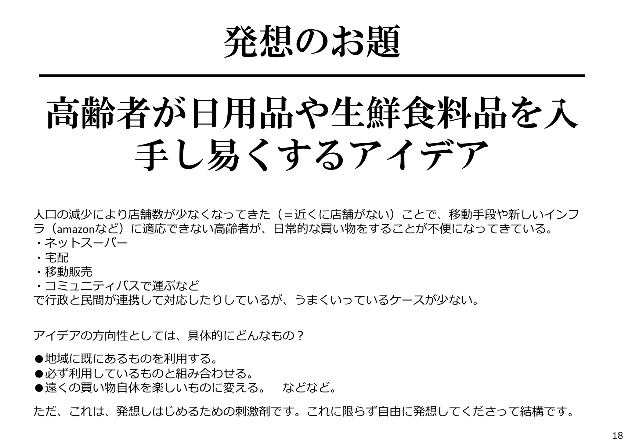 発想のお題
━━━━━━━━━━━━━━━━━━━━━━━

高齢者が日用品や生鮮食料品を入
手し易くするアイデア
⼈人⼝口の減少により店舗数が少なくなってきた（＝近くに店舗がない）ことで、移動⼿手段や新しいインフ
ラ（amazonなど）に適応できない⾼高齢者が、⽇日常的な買い物をすることが不不便便になってきている。	
  
・ネットスーパー	
  
・宅宅配	
  
・移動販売	
  
・コミュニティバスで運ぶなど	
  
で⾏行行政と⺠民間が連携して対応したりしているが、うまくいっているケースが少ない。	
  

	
  

アイデアの⽅方向性としては、具体的にどんなもの？	
  
	
  

●地域に既にあるものを利利⽤用する。	
  
●必ず利利⽤用しているものと組み合わせる。	
  
●遠くの買い物⾃自体を楽しいものに変える。 　などなど。	
  
	
  

ただ、これは、発想しはじめるための刺刺激剤です。これに限らず⾃自由に発想してくださって結構です。	
  
18

 
