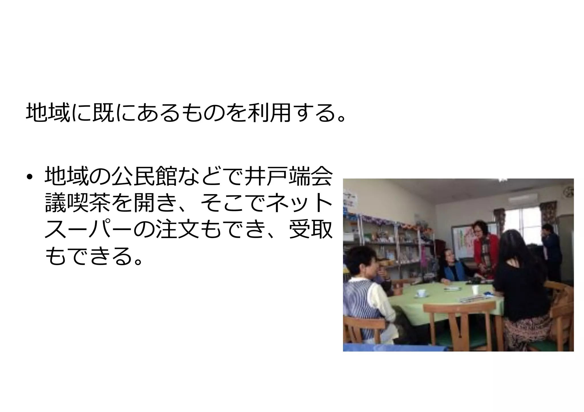 地域に既にあるものを利利⽤用する。	
  
	
  
•  地域の公⺠民館などで井⼾戸端会
議喫茶茶を開き、そこでネット
スーパーの注⽂文もでき、受取
もできる。	
  

 