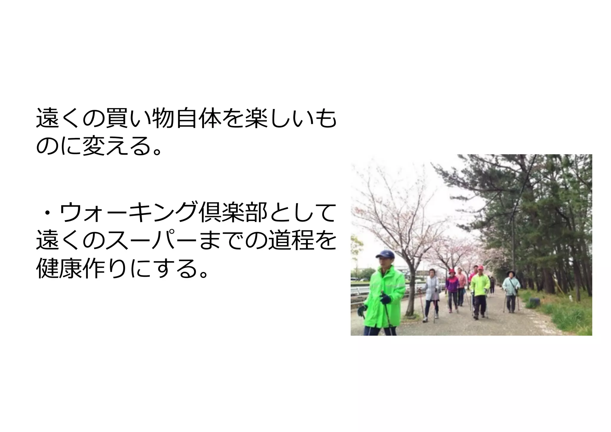 遠くの買い物⾃自体を楽しいも
のに変える。	
  
	
  
・ウォーキング倶楽部として
遠くのスーパーまでの道程を
健康作りにする。	
  

 