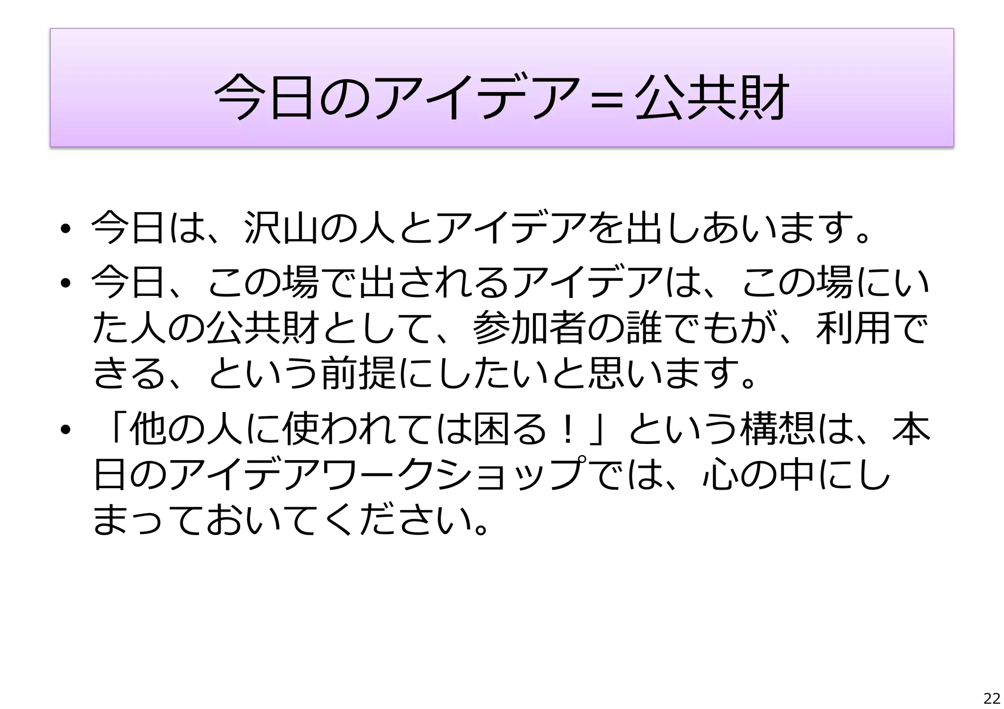 今⽇日のアイデア＝公共財
•  今⽇日は、沢⼭山の⼈人とアイデアを出しあいます。	
  
•  今⽇日、この場で出されるアイデアは、この場にい
た⼈人の公共財として、参加者の誰でもが、利利⽤用で
きる、という前提にしたいと思います。	
  
•  「他の⼈人に使われては困る！」という構想は、本
⽇日のアイデアワークショップでは、⼼心の中にし
まっておいてください。

22

 