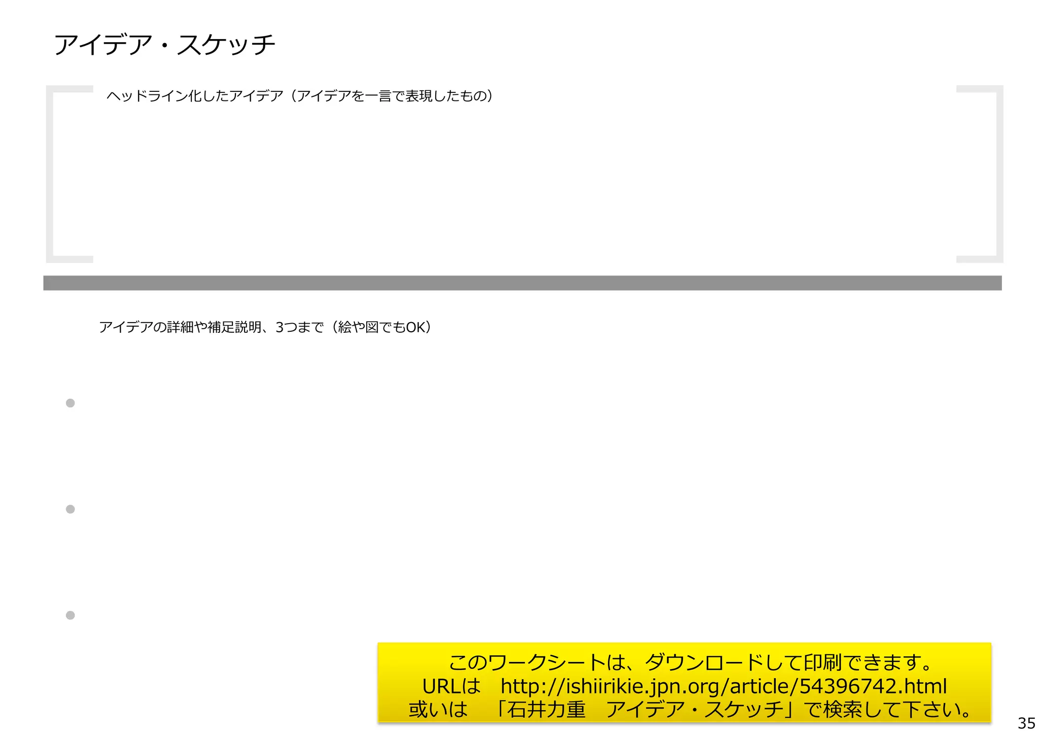 アイデア・スケッチ  

[

ヘッドライン化したアイデア（アイデアを⼀一⾔言で表現したもの）

	
 

]

アイデアの詳細や補⾜足説明、3つまで（絵や図でもOK）

・
・
・

このワークシートは、ダウンロードして印刷できます。
URLは 　http://ishiirikie.jpn.org/article/54396742.html
或いは 　「⽯石井⼒力力重 　アイデア・スケッチ」で検索索して下さい。

35

 