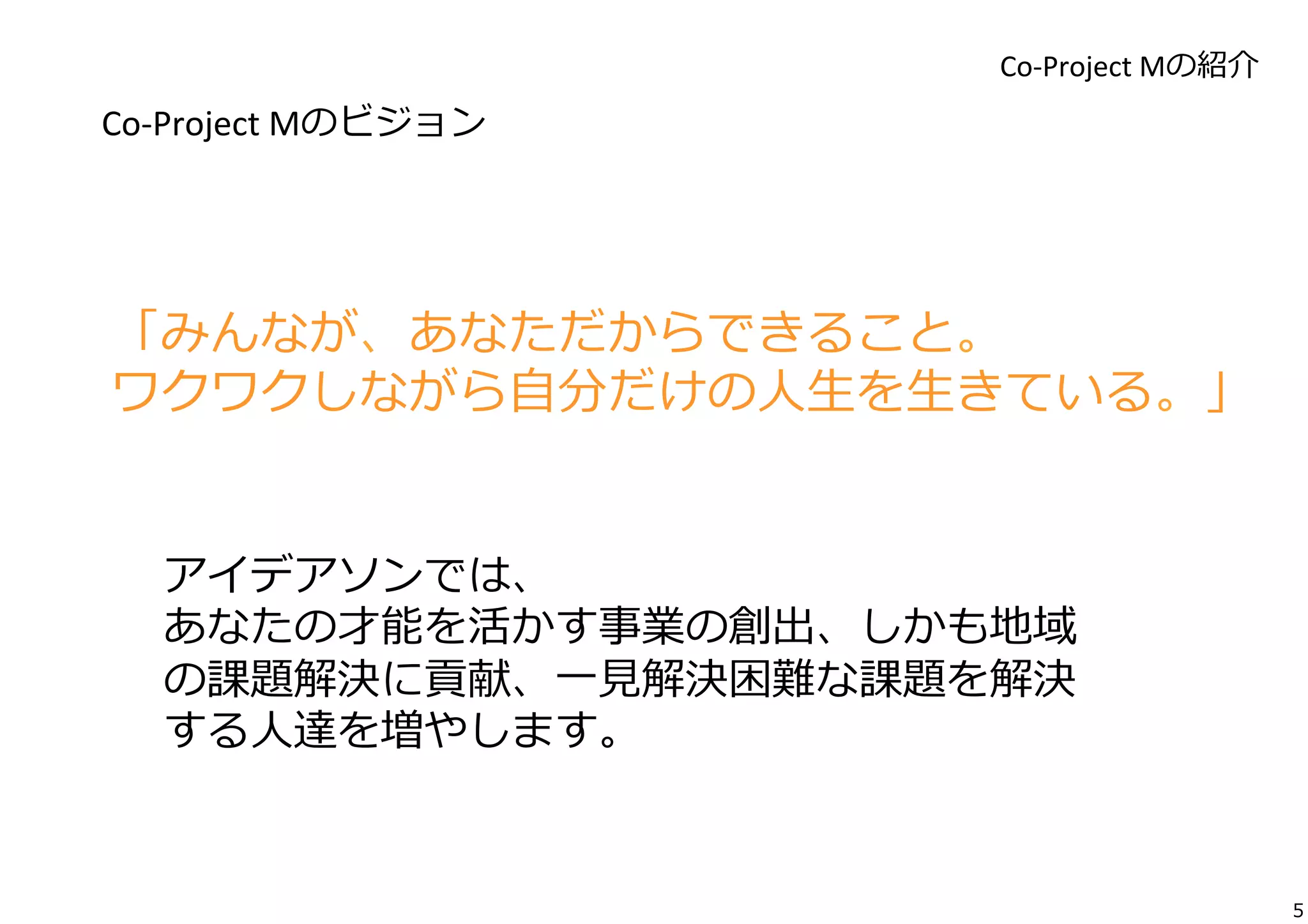 Co-­‐Project	
  Mの紹介

Co-­‐Project	
  Mのビジョン	
  

「みんなが、あなただからできること。	
  
ワクワクしながら⾃自分だけの⼈人⽣生を⽣生きている。」
アイデアソンでは、	
  
あなたの才能を活かす事業の創出、しかも地域
の課題解決に貢献、⼀一⾒見見解決困難な課題を解決
する⼈人達を増やします。	
  

5

 