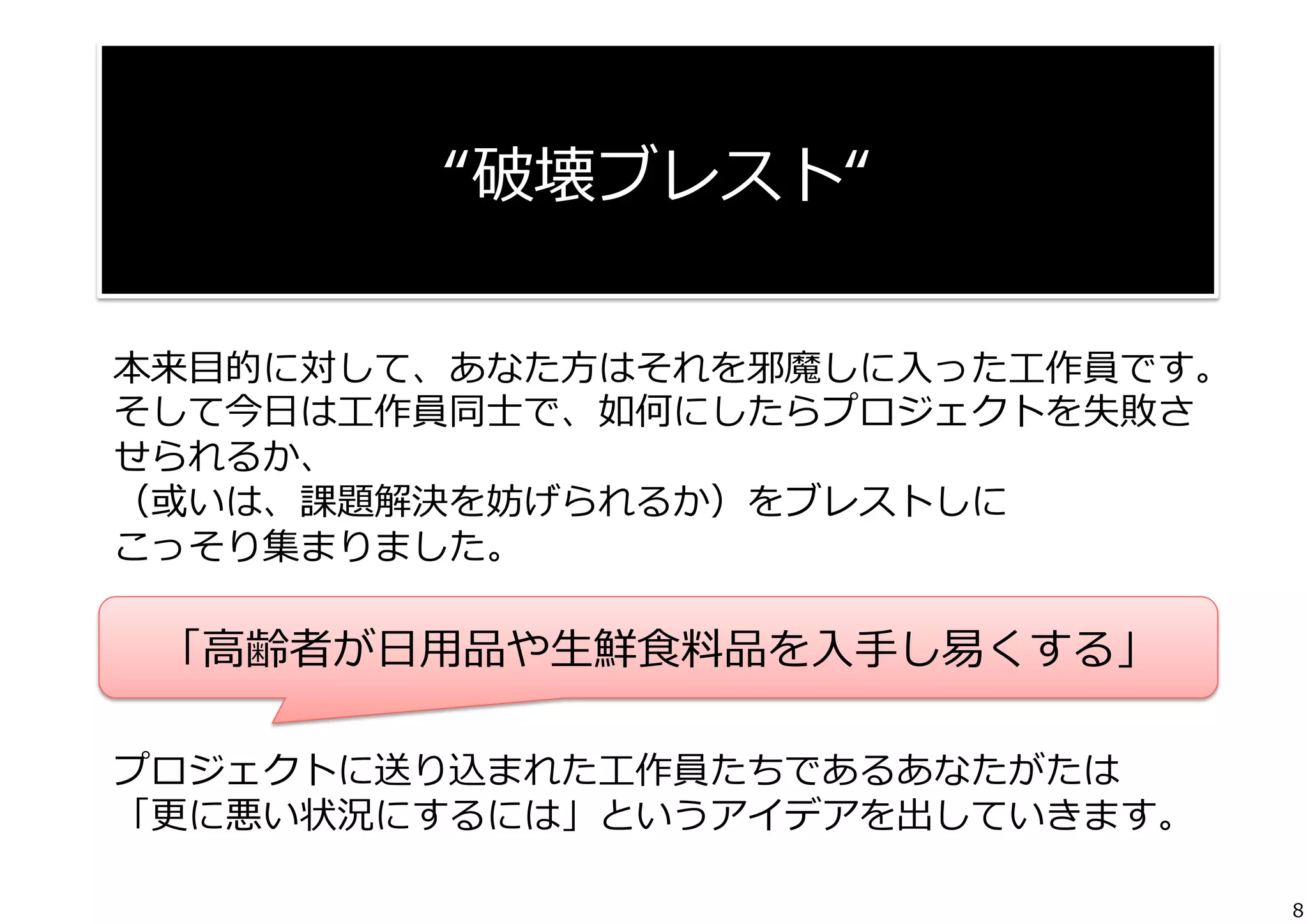  
“破壊ブレスト“	
  
本来⽬目的に対して、あなた⽅方はそれを邪魔しに⼊入った⼯工作員です。
そして今⽇日は⼯工作員同⼠士で、如何にしたらプロジェクトを失敗さ
せられるか、
（或いは、課題解決を妨げられるか）をブレストしに
こっそり集まりました。	
  
	
   「⾼高齢者が⽇日⽤用品や⽣生鮮⾷食料料品を⼊入⼿手し易易くする」
	
  
プロジェクトに送り込まれた⼯工作員たちであるあなたがたは	
  
「更更に悪い状況にするには」というアイデアを出していきます。
8

 