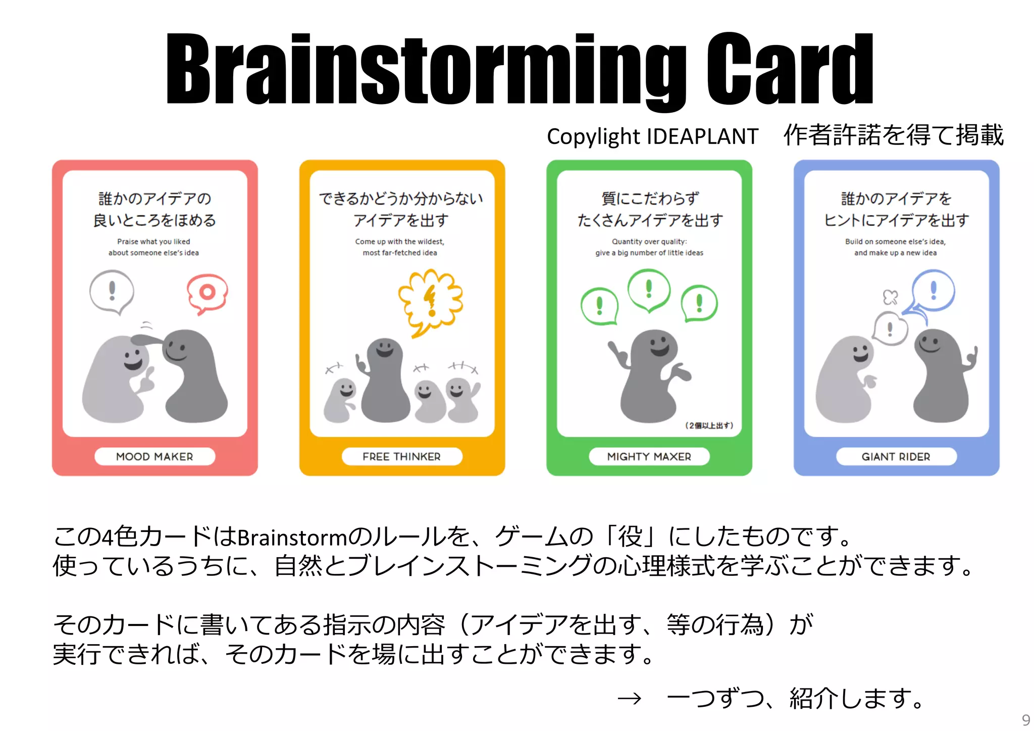 Brainstorming Card

Copylight	
  IDEAPLANT 　作者許諾諾を得て掲載

この4⾊色カードはBrainstormのルールを、ゲームの「役」にしたものです。	
  
使っているうちに、⾃自然とブレインストーミングの⼼心理理様式を学ぶことができます。	
  
	
  
そのカードに書いてある指⽰示の内容（アイデアを出す、等の⾏行行為）が	
  
実⾏行行できれば、そのカードを場に出すことができます。	
  
	
  

 　 　 　 　 　 　 　 　 　 　 　 　 　 　 　 　 　 　 　 　 　 　 　→ 　⼀一つずつ、紹介します。	
  

9

 