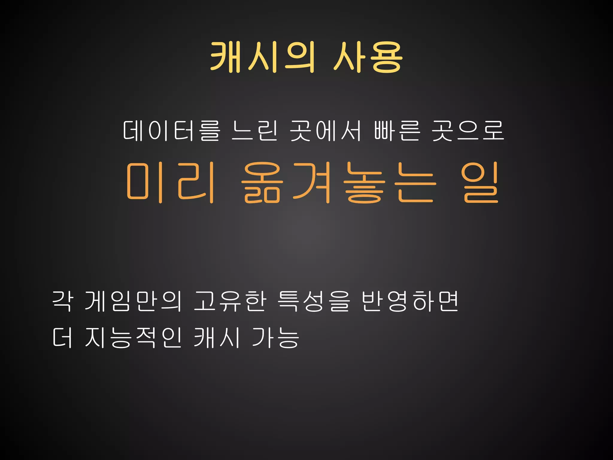 캐시의 사용
데이터를 느린 곳에서 빠른 곳으로

미리 옮겨놓는 일
각 게임만의 고유한 특성을 반영하면
더 지능적인 캐시 가능

 