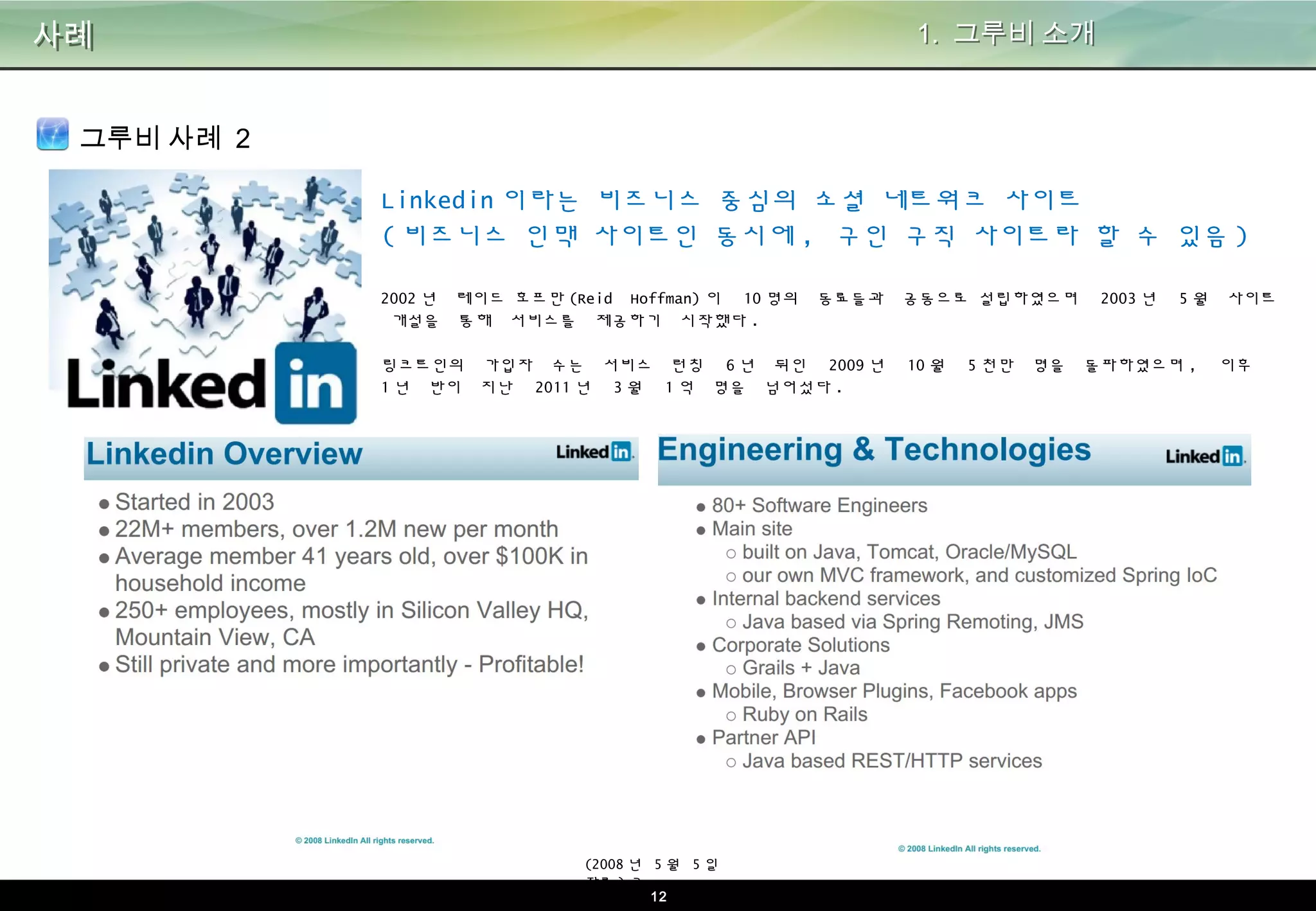 12
사례 1. 그루비 소개
그루비 사례 2
Linkedin이라는 비즈니스 중심의 소셜 네트워크 사이트
(비즈니스 인맥 사이트인 동시에, 구인 구직 사이트라 할 수 있음)
2002년 레이드 호프만(Reid Hoffman)이 10명의 동료들과 공동으로 설립하였으며 2003년 5월 사이트 개설을 통
해 서비스를 제공하기 시작했다.
링크트인의 가입자 수는 서비스 런칭 6년 뒤인 2009년 10월 5천만 명을 돌파하였으며, 이후 1년 반이 지난
2011년 3월 1억 명을 넘어섰다.
(2008년 5월 5일 자료)
ㅋ
 