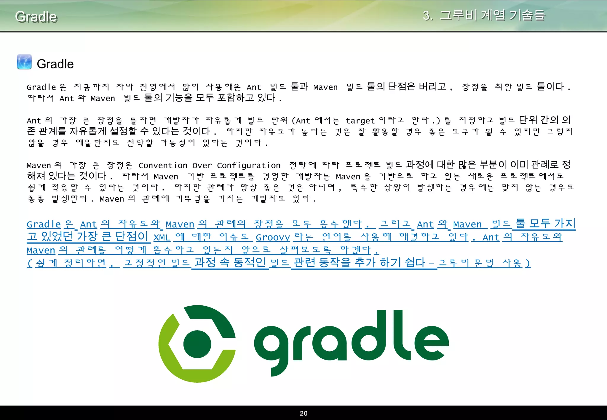20
Gradle
Gradle
3. 그루비 계열 기술들
Gradle은 지금까지 자바 진영에서 많이 사용해온 Ant 빌드 툴과 Maven 빌드 툴의 단점은 버리고, 장점을 취한 빌드 툴이다. 따라서
Ant와 Maven 빌드 툴의 기능을 모두 포함하고 있다.
Ant의 가장 큰 장점을 들자면 개발자가 자유롭게 빌드 단위(Ant에서는 target이라고 한다.)를 지정하고 빌드 단위 간의 의존 관계를
자유롭게 설정할 수 있다는 것이다. 하지만 자유도가 높다는 것은 잘 활용할 경우 좋은 도구가 될 수 있지만 그렇지 않을 경우 애물
단지로 전락할 가능성이 있다는 것이다.
Maven의 가장 큰 장점은 Convention Over Configuration 전략에 따라 프로젝트 빌드 과정에 대한 많은 부분이 이미 관례로 정해져
있다는 것이다. 따라서 Maven 기반 프로젝트를 경험한 개발자는 Maven을 기반으로 하고 있는 새로운 프로젝트에서도 쉽게 적응할
수 있다는 것이다. 하지만 관례가 항상 좋은 것은 아니며, 특수한 상황이 발생하는 경우에는 맞지 않는 경우도 종종 발생한다. Mave
n의 관례에 거부감을 가지는 개발자도 있다.
Gradle은 Ant의 자유도와 Maven의 관례의 장점을 모두 흡수했다. 그리고 Ant와 Maven 빌드 툴 모두 가지고 있
었던 가장 큰 단점이 XML에 대한 이슈도 Groovy라는 언어를 사용해 해결하고 있다. Ant의 자유도와 Maven의 관
례를 어떻게 흡수하고 있는지 앞으로 살펴보도록 하겠다.
(쉽게 정리하면, 고정적인 빌드 과정 속 동적인 빌드 관련 동작을 추가 하기 쉽다 – 그루비 문법 사용)
 