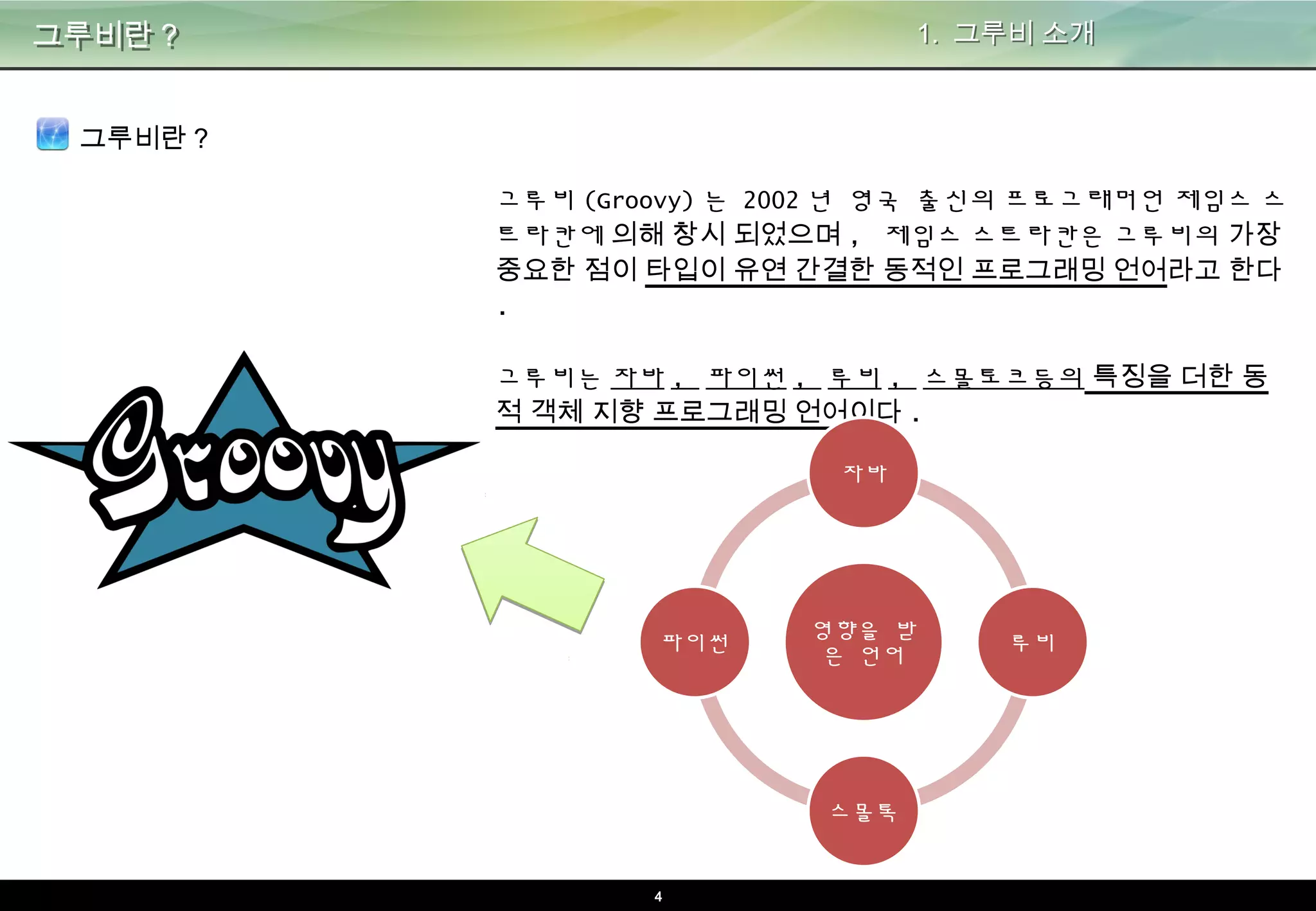 4
그루비란? 1. 그루비 소개
그루비란?
그루비(Groovy)는 2002년 영국 출신의 프로그래머언 제임스 스트
라칸에 의해 창시 되었으며, 제임스 스트라칸은 그루비의 가장 중
요한 점이 타입이 유연 간결한 동적인 프로그래밍 언어라고 한다.
그루비는 자바, 파이썬, 루비, 스몰토크등의 특징을 더한 동적 객
체 지향 프로그래밍 언어이다.
영향을 받
은 언어
자바
루비
스몰톡
파이썬
 