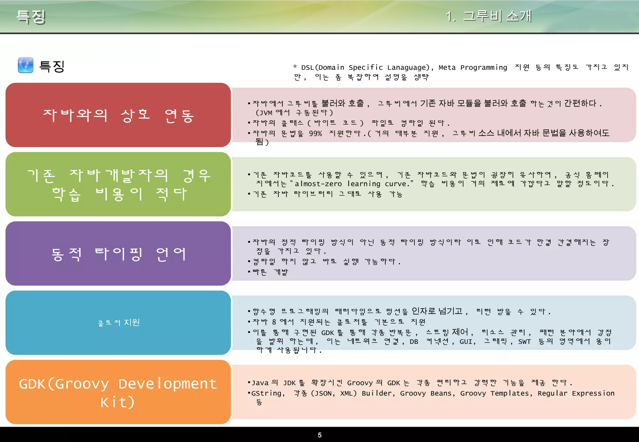5
특징
특징
•자바에서 그루비를 불러와 호출, 그루비에서 기존 자바 모듈을 불러와 호출 하는것이 간편하다.(JVM
에서 구동된다)
•자바의 클래스(바이트 코드) 파일로 컴파일 된다.
•자바의 문법을 99% 지원한다.(거의 대부분 지원, 그루비 소스 내에서 자바 문법을 사용하여도 됨)
자바와의 상호 연동
•기존 자바코드를 사용할 수 있으며, 기존 자바코드와 문법이 굉장히 유사하여, 공식 홈페이지에서는
“almost-zero learning curve.” 학습 비용이 거의 제로에 가깝다고 말할 정도이다.
•기존 자바 라이브러리 그대로 사용 가능
기존 자바개발자의 경우 학
습 비용이 적다
•자바의 정적 타이핑 방식이 아닌 동적 타이핑 방식이라 이로 인해 코드가 한결 간결해지는 장점을
가지고 있다.
•컴파일 하지 않고 바로 실행 가능하다.
•빠른 개발
동적 타이핑 언어
•함수형 프로그래밍의 패러다임으로 펑션을 인자로 넘기고, 리턴 받을 수 있다.
•자바 8에서 지원되는 클로저를 기본으로 지원
•이를 통해 구현된 GDK를 통해 각종 반복문, 스트림 제어, 리소스 관리, 패턴 분야에서 강점을 발휘
하는데, 이는 네트워크 연결, DB 커넥션, GUI, 그래픽, SWT 등의 영역에서 용이하게 사용됩니다.
클로저 지원
•Java의 JDK를 확장시킨 Groovy의 GDK는 각종 편리하고 강력한 기능을 제공 한다.
•GString, 각종(JSON, XML) Builder, Groovy Beans, Groovy Templates, Regular Expression 등
GDK(Groovy Development
Kit)
1. 그루비 소개
* DSL(Domain Specific Lanaguage), Meta Programming 지원 등의 특징도 가지고 있지만,
이는 좀 복잡하여 설명을 생략
 