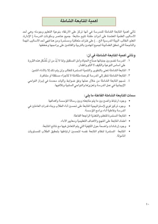 ‫أهمية املتابعة الشاملة‬
‫تأتي أهمية املتابعة الشاملة للمدرسة في أنها تركز على االرتقاء بنوعية التعليم وجودته وهي أحد‬
‫األساليب العلمية املعتمدة على أدوات مقننة تتيح متابعة جميع عناصر ومكونات املدرسة ( اإلدارة،‬
‫املعلم، الطالب، البيئة املدرسية الخ....) على فترات متعاقبة ومستمرة ومن هنا فهي أحد األساليب املهمة‬
‫والناجحة التي حتقق الطمأنينة جلميع املهتمني بالتربية والقائمني على برامجها وخططها.‬

‫وتأتي أهمية املتابعة الشاملة في أن:‬

‫1. 1املدرسة تضم بني جنباتها صنَّاع احلياة وأمل املستقبل ولذا ال بد من أن تُشَّ كل هذه الثروة‬
‫ُّ‬
‫على أساس النوعية والكيف ال الكم واملقدار.‬
‫2. 2املتابعة الشاملة تعنى بالتطوير والتنمية املستمرة للطالب ولن يتم ذلك إال باألداء املتميز.‬
‫3. 3املتابعة الشاملة تنظر إلى املدرسة كوحدة متكاملة ال كأجزاء مستقلة أو متنافرة.‬
‫4. 4تسهم املتابعة الشاملة من خالل عملها وفق ضوابط وآليات محددة في إب��راز النواحي‬
‫اإليجابية في عمل املدرسة وتعزيزها والنواحي السلبية وتالفيها.‬

‫سمات املتابعة الشاملة الفاعلة ما يلي:‬
‫	‬
‫	‬
‫	‬
‫	‬
‫	‬
‫	‬
‫ ‬

‫01‬

‫•وجود ارتباط واضح بني ما يتم متابعته وبني رسالة املؤسسة وأهدافها.‬
‫•وجود تركيز قوي إلستراتيجية املتابعة على حتسني أداء الطالب وبناء قدرات العاملني في‬
‫املدرسة وفاعلية أداء برامج املؤسسة.‬
‫•املتابعة املستمرة للتعلم والتغذية الراجعة الفاعلة.‬
‫•اعتماد املتابعة على املنهج واألهداف التعليمية ومعايير األداء.‬
‫•وجود إرشادات واضحة حول الكيفية التي يتم التعامل فيها مع نتائج املتابعة.‬
‫•املتابعة املستمرة لنظام املتابعة نفسه لتحسني ارتباطها بتحقيق الطالب للمستويات‬
‫املأمولة.‬

 