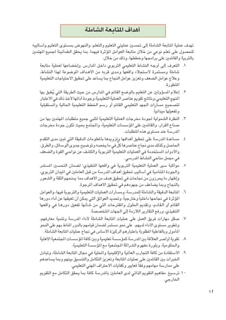 ‫ أهداف املتابعة الشاملة‬
‫تهدف عملية املتابعة الشاملة إلى حتسني عمليتي التعليم والتعلم، والنهوض مبستوى التعليم وأساليبه‬
‫للحصول على تعلم نوعي من خالل متابعة العوامل املؤثرة فيهما، مبا يحقق الطمأنينة جلميع املهتمني‬
‫بالتربية والقائمني على برامجها وخططها، وذلك من خالل:‬
‫1. 1التعرف إلى أوج��ه النشاط التعليمي التربوي داخ��ل املدارس  وإخضاعها لعملية متابعة‬
‫شاملة ومستمرة الستجالء واقعها وم��دى قربه من األه��داف املوضوعة لهذا النشاط،‬
‫وعالج عوامل الضعف وتعزيز عوامل النجاح مبا يساعد على حتقيق االحتياجات التعليمية‬
‫املتطورة.‬
‫2. 2إعالم املسؤولني عن التعليم بالوضع القائم في املدارس من حيث الطريقة التي يطبق بها‬
‫ُ‬
‫املنهج التعليمي،ونتائج تقومي عناصر العملية التعليمية،وجودة أدائها ألخذ ذلك في االعتبار‬
‫لتصحيح مسارات اجلهد التعليمي القائم أو رسم اخلطط التعليمية احلالية واملستقبلية‬
‫وتفعيلها ميدانياً.‬
‫3. 3النظرة الشمولية جلودة مخرجات العملية التعليمية لتلبي جميع متطلبات املهتمني بها من‬
‫صناع القرار، والقائمني على املؤسسات التعليمية، واملجتمع بحيث تكون جودة مخرجات‬
‫املدرسة عند مستوى هذه املتطلبات.‬
‫4. 4مساعدة املدرسة على حتقيق أهدافها وتزويدها باملعلومات الدقيقة التي تبني مدى التقدم‬
‫ٌّ‬
‫احلاصل وكذلك مدى جناح عناصرها كل في ما يخصه وتوضيح جدوى الوسائل، والطرق،‬
‫واألدوات املستخدمة في العمليات التعليمية التربوية والكشف عن نواحـي القوة والضعف‬
‫في مجمل مناحي النشاط املدرسي.‬
‫5. 5مواكبة سير العملية التعليمية التربوية في واقعها التنفيذي؛ لضمان التحسني املستمر‬
‫واجلودة املتنامية في أساليب حتقيق أهداف املدرسة من قبل العاملني في امليدان التربوي،‬
‫وإظهار ما يحرزون من جناحات في حتقيق هدف من األهداف مما مينحهم الثقة و الشعور‬
‫بالنجاح ومبا يضاعف من جهودهم في حتقيق األهداف املرجوة.‬
‫6. 6املتابعة الدقيقة والشاملة للمدرسة، ومسارات العمليات التعليمية والتربوية فيها، والعوامل‬
‫املؤثرة في جناحها داخليا ً وخارجياً، وحتديد العوائق التي ميكن أن تعيقها عن أداء دورها‬
‫القائم أو ال�ق��ادم، وتقدمي احللول واملقترحات التي من شأنها تفعيل دوره��ا في واقعها‬
‫التنفيذي، ورفع التقارير الالزمة إلى اجلهات املتخصصة.‬
‫7. 7صقل مهارات فريق العمل على عمليات املتابعة الشاملة ألداء املدرسة وتنمية معارفهم،‬
‫وتطوير مستوى األداء لديهم،  على نحو مستمر لضمان قيامهم بالدور املناط بهم على النحو‬
‫املأمول وبالفاعلية املطلوبة باعتبارهم الركيزة األساس في جناح عمليات املتابعة الشاملة.‬
‫8. 8تقوية أواصر العالقة بني املدرسة كمؤسسة تعليمية وبني كافة املؤسسات املجتمعية األهلية‬
‫واحلكومية، وبلورة مفهوم الشراكة املجتمعية مع املؤسسة التعليمية.‬
‫9. 9االستفادة من كافة التجارب العاملية واإلقليمية واحمللية في مجال املتابعة الشاملة، وتبادل‬
‫اخلبرات بني القائمني على عمليات املتابعة وتعزيز التكامل والتنسيق بينهم ومبا يساعدهم‬
‫على ممارسة مهامهم وفقا ً ملعايير وكفايات االحتراف املهني التعليمي.‬
‫0101ترسيخ  مفاهيم التقومي الذاتي لدى العاملني باملدرسة كافة مبا يحقق التكامل مع التقومي‬
‫اخلارجي.‬

‫21‬

 