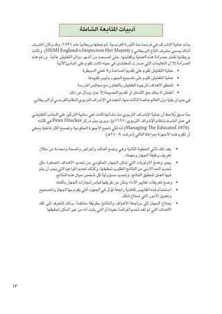 ‫أدبيات املتابعة الشاملة‬
‫بدأت عملية اإلشراف في فرنسا منذ الثورة الفرنسية، ثم تبعتها بريطانيا عام 4381، وقد وكان املشرف‬
‫آنذاك يسمى مشرف التاج البريطاني ( ‪ .)HEMI England›s Inspection Her Majesty‬وكانت‬
‫بريطانيا تفخر بصرامة هذه العملية وكفايتها، حتى أصبحت من أشهر دوائر التفتيش عاملياً. ورغم هذه‬
‫الصرامة إال أن التعليمات التي صدرت للمفتشني في حينه كانت تقوم على املبادئ اآلتية:‬
‫	 •عملية التفتيش تقوم على تقدمي املساعدة وال تعني السيطرة.‬
‫	 •عملية التفتيش تقوم على تشجيع اجلهود وليس تقييدها.‬
‫	 •تتحقق األهداف املرجوة للتفتيش بالتعاون مع مجالس املدرسة.‬
‫	 •املفتش ال ميلك حق التدخل أو تقدمي النصيحة إال حني يسأل عن ذلك.‬
‫في حني أن بقية دول العالم خاصة الثالث منها، اتبعت في اإلشراف التربوي النظام الفرنسي أو البريطاني.‬
‫مما سبق يالحظ أن عملية اإلشراف التربوي منذ نشأتها كانت تعي سلبية التركيز على اجلانب التفتيشي‬
‫ُ‬
‫ّ‬
‫في عمل املشرف(نظام اإلشراف التربوي، 7991م)، ويرى بيتر دركر ‪ Peter Drucker‬في كتابه‬
‫(6791 ‪ )Managing The Educated‬أنه لكي تنجح األجهزة احلكومية وتصبح أكثر فاعلية ينبغي‬
‫أن تقوم هذه األجهزة مبراعاة التالي (مرشد، 8041هـ):‬
‫	‬
‫	‬
‫	‬
‫	‬
‫	‬

‫•بعد ذلك تأتي اخلطوة الثانية وهي وضع أهداف وأغراض واضحة ومحددة من خالل‬
‫تعريف وظيفة اجلهاز ومهمته.‬
‫•يجب وضع األولويات التي متكن اجلهاز احلكومي من حتديد األه��داف املصغرة مثل‬
‫حتديد احلد األدنى من النتائج املطلوب حتقيقها. وكذلك حتديد املواعيد التي يجب أن يتم‬
‫فيها العمل لتحقيق النتائج. وحتديد مسؤولية كل شخص حيال هذه النتائج.‬
‫•وضع تعريفات ملعايير األداء ميكن عن طريقها قياس إجنازات اجلهاز بأكمله.‬
‫•استخدام هذه املقاييس كتغذية راجعة تؤثر في اجلهود التي يقوم بها اجلهاز ولتصحيح‬
‫وتعديل األمور التي حتتاج لذلك.‬
‫•يحتاج اجلهاز إلى مراجعة األه��داف والنتائج بطريقة منتظمة، وذلك للتعرف إلى تلك‬
‫ً‬
‫األهداف التي لم تعد تخدم أغراضا مفيدة أو التي يثبت أنه من غير املمكن حتقيقها.‬

‫31‬

 
