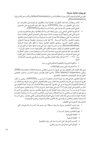 ‫توجهات عاملية حديثة‬

‫ظهر في العالم توجهان األول حول استقاللية املدرسة(‪ )School Autonomy‬واآلخر نحو الالمركزية‬
‫(‪.)Decentralization‬‬
‫	 •كانت بريطانيا رائدة هذه التطورات. فقدميا ً بدأت بالتفتيش ثم حتولت إلى اإلشراف، ثم‬
‫ع��ادت إلى التفتيش من خالل (‪ )OFSTED‬مع بقاء املشرفني التربويني على املستوى‬
‫احمللي الذين يقدمون الدعم بناء على حاجة املدرسة وتقاريرالـ(‪.)OFSTED‬‬
‫	 •أما التوجه العاملي احلالي يدور حول إعطاء املدرسة االستقاللية، ولكن هذا التوجه يناسب‬
‫ّ‬
‫الدول التي تتوزع فيها الثروة بصورة عادلة، بحيث يكون للمجتمع احمللي إمكانات مادية‬
‫لدعم املدرسة. ففي بريطانيا مثالً جند أن املدرسة مسؤولة عن إدارة ذاتها وحتديد املناهج،‬
‫وتعيني املعلمني، واألبنية املدرسية... إال أنها عادت ووضعت خطوطا ً عريضة للمنهاج،‬
‫ومعايير لتعيني املديرين، ومعايير لتأهيل املعلمني، وه��ذا ما أطلق عليه ع��ودة املركزية‬
‫(‪ )Recentralization‬مع أن املدرسة بقيت حرة في إدارة ذاتها مالياً، أو التوسع، أو‬
‫تعيني املعلمني املؤهلني أو اختيار مجموعة الكتب التي تطبق فيها، حسب معايير الوزارة –‬
‫ثم يقوم بعد ذلك املستوى التربوي مبحاسبة املدرسة ومراجعتها حسب معايير احلكومة‬
‫في جميع املستويات من املرافق الصحية وحتى حتصيل الطلبة وسالمة البناء. وفي الفترة‬
‫من( 0991 – 0791م) كان هناك اهتمام حكومي باملدارس متثل في مضمون التساؤالت‬
‫اآلتية:‬
‫1. 1ما القيمة التربوية والتعليمية للمناهج التي درست؟‬
‫2. 2ما املستويات التي وصل إليها الطالب؟‬
‫وفي تلك الفترة كان التفتيش يتم عن طريق ما يسمى مبفتشي صاحبة اجلاللة واختصارها (‪)HMI‬‬
‫وتعني (‪ )Her Majesty’s Inspectors‬والذين كانوا يقومون بزيارة امل��دارس بأسلوب تفتيشي‬
‫دقيق مع ذكر اإليجابيات والسلبيات بالتفصيل.‬
‫أما نظام التفتيش احلالي فقد بدأ حينما أنشأت احلكومة ما يسمى ب (‪ )OFSTED‬ويعنى به مكتب‬
‫تقومي املستويات في التربية والتعليم وهذا املكتب يدير نظام التفتيش احلالي وعن طريقه يتم التأكد من‬
‫أن العملية التعليمية والتربوية تسير في الطريق الصحيح ووفقا ً لألهداف املرسومة. فبدأ التفتيش في‬
‫املدارس الثانوية في أيلول عام (3991م) وفي نهاية شهر حزيران (8991م) مت تفتيش جميع املدارس‬
‫بحيث ال توجد مدرسة دون زيارة، وهذه العملية تتم عن طريق مفتشني مدربني ومؤهلني من الذين لم‬
‫يسبق لهم أن كانوا من مفتشي صاحبة اجلاللة وعندما يزور املفتشون املدارس ال بد أن يذكروا معلومات‬
‫مفصلة عنها مستخدمني في ذلك إطارا ً خاصاً، وفي النهاية يتم تقدمي تقرير كتابي مفصل ، وعلى املدرسة‬
‫االستجابة والعمل مبقتضى ما يقدم في ذلك التقرير لعالج السلبيات وتعزيز اإليجابيات.‬
‫املوضوعات الرئيسة في التفتيش:‬
‫1. 1يتم تزويد املختصني برؤية خارجية مستقلة عن وضع هذه املدرسة واملستويات التي‬
‫وصلت إليها.‬
‫2. 2يقوم املفتشون بإخبار املدرسة بـ:‬
‫	 •النقاط اإليجابية.‬
‫	 •النقاط السلبية.‬
‫	 •التحسن الذي طرأ على املدرسة منذ آخر زيارة تفتيشية.‬
‫	 •املواطن التي حتتاج إلى حتسني وتطوير.‬

‫51‬

 
