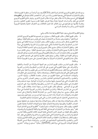 ‫ومع ذلك فإن التقومي التربوي الشامل لدولة قطر (‪ )QCEA‬يعد جزءا ً واحدا ً من منظومة تقومي شاملة.‬
‫وتقوم االختبارات الصفية التي يضعها املعلمون بأداء دور آخر. أما العنصر الثالث فيتمثل في التقوميات‬
‫الدولية التي تسمح مبقارنة أداء طالب قطر مع أداء طالب الدول األخرى. وتوفر نتائج التقومي التربوي‬
‫الشامل في قطر وال��دراس��ات الدولية طرقا ً بديلة لعرض كيفية تقدم مسيرة تطوير التعليم، وتسمح‬
‫مبقارنة طالبها مع نظرائهم في دول العالم، كما تعزز العالقات بني األطراف املعنية بالعملية التربوية‬
‫كأولياء األمور واملدرسة والصف الدراسي.‬

‫81‬

‫ويتبع التقومي الشمولي وجود هيئة للتقومي لها عدة مكاتب وهي:‬
‫	 •مكتب تقييم الطالب:مكتب تقومي الطالب مسؤول عن تصميم « التقومي التربوي الشامل‬
‫لدولة قطر” وتنفيذه وهو سلسلة من االختبارات تهدف إلى قياس مدى تعلم الطلبة. ويطبق‬
‫هذا التقومي بشكل دائم ومستمر، ويقوم املكتب بعمل اختبارات موحدة للطلبة في جميع‬
‫املدارس احلكومية والعربية اخلاصة (التي تتبع منهاج وزارة التربية والتعليم) في دولة‬
‫قطر. وتطبق االختبارات بشكل سنوي خالل شهري إبريل ومايو؛ لتحديد النقاط الرئيسة‬
‫الالزمة ملقارنة جميع نتائج االختبارات وقياس مدى حتصيل الطلبة. وحتى تكتمل دورة‬
‫التقومي من خالل اختبارات املدرسة ونظام التقومي التربوي الشامل لتحديد مواطن الضعف‬
‫ومواطن القوة لدى الطلبة، وتقارن موقع تعليم طالبها وأدائهم على الصعيد العاملي من‬
‫خالل مشاركاتهم في االختبارات الدولية مبا يحقق احلصول على صورة تقوميية شاملة‬
‫ومكتملة.‬
‫	 •مكتب تقومي امل��دارس:م�ك�ت��ب تقومي امل ��دارس ه��و اجلهة امل�س��ؤول��ة ع��ن اإلع ��داد والتنفيذ‬
‫واإلش��راف على عملية التقومي التي جترى على كل امل��دارس احلكومية وامل��دارس العربية‬
‫اخلاصة في دولة قطر، صمم نظام التقومي ملساعدة املدارس على تطوير وأدائها؛ حتى تكفل‬
‫تقدمي تعليم عالي النوعية واجلودة للطالب مبواصفات عاملية. يتم احلصول على املعلومات‬
‫والبيانات املستخدمة في عملية التقومي من مصادر متعددة كالطالب، وأولياء األم��ور،‬
‫واملعلمني، واألخصائيني االجتماعني العاملني باملدارس، وبعض املصادر األخرى مبا في‬
‫ذلك املعلومات التي يتم احلصول عليها مباشرة من الزيارات امليدانية، حيث تستخدم هذه‬
‫املعلومات في حتليل وتقومي تقارير أداء املدارس وتقوميها وكتابتها سواء على املستوى‬
‫الفردي أو اجلماعي. يضطلع مكتب تقومي امل��دارس مبهمة إع��داد بطاقات تقرير األداء‬
‫املدرسي عن املدارس املستقلة، واملدارس احلكومية، واملدارس العربية اخلاصة في دولة‬
‫قطر بشكل سنوي، مما ميكن أولياء األم��ور من املشاركة الفاعلة واالط�لاع على أحدث‬
‫املعلومات والبيانات ذات الصلة بأداء املدارس،حيث أنها توسع من خياراتهم وفرصهم،‬
‫وتساعدهم في االختيار السليم ألفضل املدارس التي تلبي احتياجات أبنائهم التعليمية.‬
‫	 •مكتب جمع البيانات وإدارتها: إن مكتب جمع البيانات وإدارتها مسؤول عن تخطيط جميع‬
‫املصادر املطلوبة وتقوميها وحتديدها إلجناح عملية جمع البيانات اخلاصة بعملية تطوير‬
‫التعليم. ويقوم مكتب جمع وإدارة البيانات سنويا ً بإجراء “التقومي التربوي الشامل لدولة‬
‫قطر” وهو سلسلة من االختبارات املوحدة في اللغة العربية واللغة اإلجنليزية والرياضيات‬
‫والعلوم لكل الطلبة من الصف األول االبتدائي لغاية الصف الثالث الثانوي بكافة املدارس‬
‫احلكومية واملدارس العربية اخلاصة التي تتبع مناهج وزارة التربية والتعليم في قطر. كما‬
‫سيقوم املكتب باستطالع آراء الطلبة من الصف الثالث االبتدائي حتى الثالث الثانوي وأولياء‬
‫األمور واملعلمني واألخصائيني االجتماعيني في املدارس. ومت إنشاء شبكة تسمى الشبكة‬
‫الوطنية للبيانات التربوية في دولة قطر (‪ )QNEDS‬مبثابة “مستودع بيانات” لتخزين‬

 