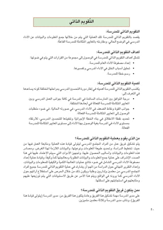 ‫ّ‬
‫التقومي الذاتي‬
‫التقومي الذاتي للمدرسة:‬

‫يقصد بالتقومي الذاتي للمدرسة تلك العملية التي يتم من خاللها جمع املعلومات والبيانات عن األداء‬
‫املدرسي في الوضع احلالي، ومقارنته باملعايير املتكاملة للمدرسة الفاعلة.‬

‫أهداف التقومي الذاتي للمدرسة:‬

‫تتمثل أهداف التقومي الذاتي للمدرسة في الوصول إلى مجموعة من القرارات التي يتم في ضوئها:‬
‫	 •إعداد مصفوفة األداء العام للمدرسة.‬
‫	 •حتليل أسباب اخللل في األداء املدرسي وتفسيرها.‬
‫	 •رسم خطة للمدرسة.‬

‫أهمية التقومي الذاتي للمدرسة:‬

‫يكتسب التقومي الذاتي للمدرسة أهميته في إطار دورة التحسني املدرسي مبراحلها املختلفة كونه يساعدها‬
‫في التعرف إلى:‬
‫	 •درجة التوافق بني املمارسات السائدة في املدرسة في كافة جوانب العمل املدرسي وبني‬
‫املعايير املتكاملة للمدرسة الفعالة في أبعادها املختلفة.‬
‫	 •جوانب القوة ونقاط الضعف في األداء املدرسي، في صورته احلالية، في ضوء متطلبات‬
‫الوصول إلى املعايير املتكاملة للمدرسة الفعالة.‬
‫	 •حتديد نقطة االنطالق في بناء اخلطة اإلجرائية وتنفيذها للتحسني امل��درس��ي، لالرتقاء‬
‫مبستوى األداء في املدرسة بغية الوصول بهذا األداء إلى مستوى املعايير املتكاملة للمدرسة‬
‫الفعالة.‬

‫من الذي يقوم بعملية التقومي الذاتي للمدرسة؟‬

‫يتم تشكيل فريق عمل من أف��راد املجتمع املدرسي ليتولى قيادة هذه العملية ومتابعة العمل فيها من‬
‫حيث: تخطيط الدراسة، وحتديد طبيعة املعلومات ونوعيتها، والبيانات الالزمة لهذا الغرض، ومصادر‬
‫هذه املعلومات والبيانات وأساليب احلصول عليها، وجتهيز األدوات التي سيتم االعتماد عليها في هذا‬
‫الصدد، اإلشراف على عملية جمع املعلومات والبيانات املطلوبة ومعاجلتها كما ً وكيفاً، وقيادة عملية إعداد‬
‫مصفوفة األداء املدرسي الشامل في ضوء نتائج عمليات املعاجلة الكمية والكيفية للمعلومات والبيانات،‬
‫وإعداد التقرير النهائي حول الدراسة من املهم أن يشارك في عملية التقومي الذاتي للمدرسة جميع أفراد‬
‫املجتمع املدرسي من معلمني وإداريني وطلبة ويكون ذلك من خالل احلرص على استطالع آرائهم حول‬
‫األداء املدرسي كما يرونه في الواقع ويتم هذا األم��ر عن طريق االستبيانات التي يتم توزيعها عليهم‬
‫ومتابعتهم في استجابتهم على أسئلتها.‬

‫ممن يتكون فريق التقومي الذاتي للمدرسة؟‬

‫على مدير املدرسة مهمة تشكيل هذا الفريق وعادة يتكون هذا الفريق من: مدير املدرسة (يتولى قيادة هذا‬
‫الفريق)، ونائب مدير املدرسة وثالثة معلمني متميزين.‬

‫02‬

 