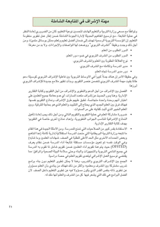 ‫مهنة اإلشراف في املتابعة الشاملة‬
‫ً‬
‫وتوافقا مع مسعى وزارة التربية والتعليم الهادف لتحسني نوعية التعليم، كان من الضروري إعادة النظر‬
‫في عملية املتابعة ، مع ترسيخ املفاهيم احلديثة إلدارة اجلودة الشاملة ضمن إطار عمل تطوير منظومة‬
‫التعليم. إن املؤسسة التربوية الرسمية تهدف إلى ضمان أفضل تعليم وتعلم ممكن بوسائل متميزة، ومن‬
‫أجل ذلك وجدت وظيفة “املشرف التربوي” ووضعت لها املواصفات واإلجراءات، وال بد من معرفة:‬
‫	 •الدور املطلوب من املعلم.‬
‫	 •الدور املطلوب من املشرف التربوي في ضوء دور املعلم.‬
‫	 •نوع العالقة املطلوبة بني املعلم واملشرف التربوي.‬
‫	 •مدير املدرسة وتكامله مع املشرف التربوي.‬
‫	 •دور مدير املدرسة جتاه املعلم.‬
‫وفي حقيقة األمر إن هناك جدالً كبيرا ً في األوساط التربوية بني فاعلية اإلشراف التربوي كوسيلة دعم‬
‫طاملا بقيت مهمة املشرف التربوي تتضمن عنصر التقومي. وبدأت تظهر مالمح جديدة لإلشراف التربوي‬
‫أبرزها:‬
‫	 •الفصل بني اإلشراف من أجل الدعم والتطوير واإلشراف من أجل التقومي وكتابة التقارير‬
‫اإلدارية. وهنا يدور احلديث عن إشراف متعدد املسارات. أي عدم معاملة جميع املعلمني على‬
‫اعتبار أنهم وحدة واحدة متجانسة، تطبق عليهم طرق اإلشراف ومناذج التقومي نفسها.‬
‫فهناك فرق بني املعلم اجلديد الذي يحتاج إلى التثبيت واملعلم الذي هو بحاجة للترقية، وبني‬
‫املعلم اخلبير الذي أثبت كفايته على مر السنوات.‬
‫	 •ضرورة مشاركة املعلم في عملية التقومي والتقومي الذاتي ومن أجل ذلك يجب إعادة تأهيل‬
‫النماذج اإلشرافية لتناسب اجلوانب التطويرية، وإعداد مناذج أخرى خاصة في التقومي؛‬
‫بهدف كتابة التقارير اإلدارية.‬
‫	 •االستفادة بقدر كبير من الصالحيات التي متنح للمدرسة. ومن األمثلة اجليدة في هذا املقام‬
‫ما تتبعه وزارة التربية البريطانية التي منحت املدرسة استقاللية إدارية كاملة (عدا املناهج‬
‫وبعض احملددات األخرى مثل احلد األعلى للطلبة في الصف، شهادات املعلمني وما شابه)‬
‫وف��ي الوقت نفسه مت تعيني مؤسسات مستقلة ملتابعة أداء املدرسة ضمن نظام يعرف‬
‫(‪ )OFSTED‬حيث يتم هنا تقومي أداء املعلمني ضمن تقومي شامل ملا تقوم به املدرسة‬
‫في جميع املناحي التربوية والتجهيزات والبناء وحتى سالمة البيئة الصحية واملرافق؛ مما‬
‫يقتضي توسيع العمل اإلشرافي ليتعدى تقومي املعلم في حصة دراسية.‬
‫	 •اجلمع بني اإلش��راف التربوي والتدريب، وهنا ال ميكن تطوير التعليم دون بناء برامج‬
‫تدريب مشتركة بني املشرف ومعلميه، وأكثر من ذلك فهناك من ينادي بأن املعلم مسؤول‬
‫عن تطوير ذاته بنفس القدر الذي يكون مسؤوال فيه عن تطوير التعليم داخل الصف. ألن‬
‫أفضل البرامج هي تلك التي يشعر فيها كل من املشرف واملعلم أنها ملك له.‬

‫12‬

 