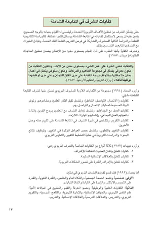 ‫كفايات املشرف في املتابعة الشاملة‬
‫حتى يتمكن املشرف من حتقيق األهداف التربوية احملددة، وليتسنى له القيام مبهامه بالوجه الصحيح،‬
‫يتعني عليه أن يسعى الستكمال كفاياته في املتابعة الشاملة بوسائل النمو املختلفة، كالدراسة األكادميية‬
‫املنظمة، والدراسة الذاتية املستمرة، واملشاركة في فرص التدريب املتاحة أثناء اخلدمة، وتبادل اخلبرات‬
‫مع املشرفني املتابعني املتمرسني بذلك.‬
‫وت�ع��رف الكفاية بأنها ال �ق��درة على أداء امل�ه��ام مبستوى معني م��ن اإلت �ق��ان يضمن حتقيق النتاجات‬
‫املطلوبة»(عبيدات، 7891).‬
‫والكفاية تعني القدرة على عمل الشيء مبستوى معني من األداء، وتتكون الكفاية من‬
‫مكون معرفي يتمثل في مجموعة املفاهيم واملدركات، ومكون سلوكي يتمثل في أعمال‬
‫ميكن مالحظتها، وتتوقف درجة الكفاية على مدى اتفاق املكونني وعلى مدى توظيفهما‬
‫توظيفا ً فاعالً» ( وزارة التربية والتعليم األردنية، 3891).‬
‫وأورد احلماد (4991) مجموعة من الكفايات الالزمة للمشرف التربوي نشتق منها ملشرف املتابعة‬
‫الشاملة ما يلي:‬
‫	 •كفايات ( االتصال، التواصل، التفاعل): وتشمل تقبل أفكار املعلمني ومشاعرهم، وتوفر‬
‫البيئة الصحيحة لعمليات االتصال والتواصل بهم.‬
‫	 •كفايات العمل مع اجلماعات: وتشمل تعامل املشرف مع املعلمني ب��روح الفريق وإث��ارة‬
‫دافعيتهم للعمل اجلماعي، وإكسابهم املهارات الالزمة.‬
‫	 •كفايات التقومي: وتتلخص في قدرة املشرف في املتابعة الشاملة على تقييم عمله وعمل‬
‫اآلخرين.‬
‫	 •كفايات التغيير والتطوير: وتشمل حصر العوامل املؤثرة في التغيير، وتوظيف نتائج‬
‫البحوث والدراسات التربوية في عملية التخطيط للتغيير والتطوير التربوي.‬
‫وأورد عبيدات (7891) ثالثة أنواع من الكفايات اخلاصة باملشرف التربوي وهي:‬
‫1. 1 كفايات تتعلق بإتقان العمليات املختلفة لإلشراف.‬
‫2. 2 كفايات تتعلق بالعالقات اإلنسانية السليمة.‬
‫3. 3 كفايات تتعلق باإلدراك والقدرة على تصور املشكالت التربوية.‬
‫أما حمدان (2991) فقد قسم كفايات املشرف التربوي إلى فئتني:‬
‫األولى: شخصية وتضم: الصحة اجلسمية، والذكاء العام واخلاص، والقدرة اللغوية، والقدرة‬
‫على التجديد واالبتكار، والقدرة على القيادة واتخاذ القرارات.‬
‫الثانية: الكفايات العلمية والوظيفية وتضم: املعرفة والفهم والتطبيق في املجاالت اآلتية:‬
‫علم النفس التربوي، واحلوافز اإلنسانية، واإلدارة التربوية، واملناهج املدرسية، والتقومي‬
‫التربوي، والتدريس، والعالقات املدرسية والعالقات اإلنسانية، والتدريب.‬

‫32‬

 