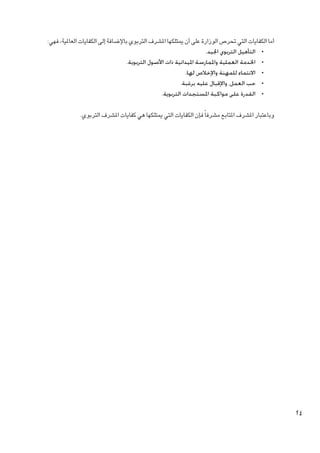 ‫أما الكفايات التي حترص الوزارة على أن ميتلكها املشرف التربوي باإلضافة إلى الكفايات العاملية، فهي:‬
‫	 •التأهيل التربوي اجليد.‬
‫	 •اخلدمة العملية واملمارسة امليدانية ذات األصول التربوية.‬
‫	 •االنتماء للمهنة واإلخالص لها.‬
‫	 •حب العمل، واإلقبال عليه برغبة.‬
‫	 •القدرة على مواكبة املستجدات التربوية.‬
‫وباعتبار املشرف املتابع مشرفا ً فإن الكفايات التي ميتلكها هي كفايات املشرف التربوي.‬

‫42‬

 