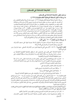 ‫املتابعة الشاملة في فلسطني‬
‫مراحل تطور املتابعة الشاملة في فلسطني‬
‫* مرحلة ما قبل السلطة الوطنية الفلسطينية(4991):‬

‫مرحلة ما قبل السلطة الوطنية الفلسطينية(4991): متيزت هذه املرحلة بطابع التفتيش رغم‬
‫أن املشرف قد تغير مسماه من مفتش ملوجه ثم مشرف تربوي، إالّ إن ممارساته وسلوكاته‬
‫َّ‬
‫كانت تبتعد عن التخطيط، وتتسم بالتفتيش من خالل الزيارات اإلشرافية املفاجئة للمعلمني؛‬
‫بهدف الكشف عن جوانب الضعف لديهم ورصد األخطاء التي يراها في أثناء زياراته حيث‬
‫كان يركز في تقومي املعلم على مدى فهم الطلبة للمحتوى التعليمي، ومدى التزام املعلمني‬
‫بالقوانني والتعليمات، واتباعهم للمقررات الدراسية وحتضيرهم للمادة الدراسية، ومدى‬
‫التحصيل لدى الطلبة، ومن ثم كتابة التقرير، وإعطاء تقدير معني للمعلم. وبسبب قلة عدد‬
‫املشرفني لم يكن مبقدورهم زيارة املدارس أكثر من مرة أو مرتني في السنة، إضافة إلى عدم‬
‫االهتمام بالنمو املهني للمعلمني وباملرافق املدرسية أو باملناهج الدراسية.‬

‫* مرحلة ما بني العام 6002- حتى اآلن:‬

‫شهدت ه��ذه املرحلة حت��والت ملموسة وانتهاج أمن��اط جديدة فيها على صعيد اإلش��راف‬
‫التربوي، وميكن احلديث عن فترتني في تلك املرحلة:‬
‫ّ‬
‫الفترة األول���ى(6002-8002): وهي التي مت فيها تعزيز دور اإلشراف الصفي ، حيث مت إبراز دور‬
‫ّ‬
‫البرامج اآلتية:‬
‫	 •املتابعة الشاملة: التي تقوم على تشخيص كل ما يتعلق بالعملية التعليمية التعلميّة من‬
‫مصادر مادية وبشرية، من خالل النظر للمدرسة باعتبارها وحدة مستقلة للوقوف على‬
‫مدى حتقيقها لألهداف التربوية والتعليمية.‬
‫	 •املشرف الصديق(التعاوني) الذي يعنى بتقدمي الدعم واملساعدة ملعلمي املدرسة أو فئة‬
‫ُ‬
‫منهم في موضوعات أظهرت املدرسة حاجة إليها، وذلك بناء على زيارة املتابعة الشاملة أو‬
‫حاجة بعض املعلمني ذوي األداء املتدني.‬
‫	 •اإلشراف العام: اقتصر العمل فيه على:‬
‫1. 1مرافقة مدير املدرسة «مشرف تربوي مقيم».‬
‫2. 2متابعة النمو املهني للهيئة التدريسية.‬
‫3. 3متابعة املشاريع الريادية في املدرسة، والوقوف على مدى حتقيق األهداف املرجوة.‬
‫الفترة الثانية: (8002- الوقت احلالي): وهي الفترة التي تقع ما بني منتصف عام (8002 ) وحتى الواقع‬
‫احلالي، حيث مت تطوير نظام اإلشراف التربوي بهدف االنتقال من مرحلة التركيز على اإلشراف الصفي‬
‫التخصصي فقط إلى اإلشراف التربوي املدرسي الشامل، واستحداث متخصص في ما يتعلق باملشرف‬
‫ّ‬
‫التربوي مشرفا ً مقيما ً واملتابعة الشاملة واإلشراف التخصصي. وقد كان لذلك التحول مسوغات ال بد‬
‫ّ‬
‫ّ‬
‫من احلديث عنها، أهمها:‬
‫: ضرورة التواصل املستمر مع املدارس، واملكوث فيها أطول فترة ممكنة كما أظهرت التجربة التي قامت‬
‫الوزارة بتطبيقها في (48) مدرسة (األكثر حاجة).‬
‫	 •كان ال بد من حتديد عمل املشرف التربوي بوضوح، ليقوم بدور الداعم أو املقيم.‬
‫ّ‬
‫	 •إط�لاق إستراتيجية إع��داد وتأهيل املعلمني واخلطة اخلمسيّة الثانية، لتطوير اإلش��راف‬
‫التّربوي.‬
‫ّ‬

‫72‬

 