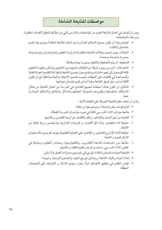 ‫مواصفات املتابعة الشاملة‬
‫يجب أن تتوافر في أعمال املتابعة العديد من املواصفات واألسس التي من خاللها تتحقق األهداف املطلوبة،‬
‫ومن هذه املواصفات:‬
‫	 •املوضوعية: أن تكون جميع األحكام الصادرة عن أعمال املتابعة أحكاما ً موضوعية تتسم‬
‫بالصدق والثبات.‬
‫	 •املجاالت: يجب حتديد مجاالت املتابعة والقضايا الرئيسة املطلوب إجنازها وأن يتم حتديدها‬
‫بصورة واضحة ومحددة.‬
‫	 •التخطيط: أن يتم التخطيط والتنفيذ بصورة جيدة وفاعلة.‬
‫	 •االتصاالت: البد من وجود شبكة من العالقات اجليدة بني املتابعني وأركان منظومة التعليم‬
‫كافة للوصول إلى فهم مشترك وواضح حول جدوى املتابعة بأنها أداة لتقدمي املعونة الفنية‬
‫وللمساعدة في القضاء على املعيقات وليست لتصيد األخطاء واحملاسبة فقط أي أن تكون‬
‫الثقة أساس عمل فريق املتابعة وهذا أساس قوى لضمان جناحها.‬
‫	 •النتائج: أن تكون هناك استفادة جلميع العاملني في املدرسة من أعمال املتابعة من خالل‬
‫االحتكاك بأعضائها وتقديرهم لشمولية أعمالهم والدالئل والنتائج واألحكام الصادرة‬
‫عنها.‬
‫والبد أن تعتمد نظم املتابعة احلديثة على النقاط اآلتية:-‬
‫1. 1اتباع قواعد عمل واضحة، وموضوعية، و معلنة.‬
‫2. 2متابعة جوانب األداء املدرسي كافة في ضوء مؤشرات املدرسة الفعالة.‬
‫3. 3املتابعة من أجل الدعم، والتمكني، وذلك بالكشف عن أوجه القصور وعالجها.‬
‫4. 4متابعة أداء املتعلمني، وأداء كل األف��راد، و الوحدات اإلداري��ة مبا يضمن درجة عالية من‬
‫اإلجناز.‬
‫5. 5متابعة األداء اإلداري للعاملني، و القائمني على العملية التعليمية بهدف الوصول لالستخدام‬
‫األمثل للموارد املتاحة.‬
‫6. 6متابعة دور املساعدات الداعمة كالتدريب، والتكنولوجيا، ومصادر التعليم، وسواها في‬
‫تطوير األداء املدرسي، وحتسني فرص تعليم الطلبة و تعلمهم.‬
‫7. 7املتابعة اجلادة واملستمرة لألداء تؤدي إلى تصحيح مسارات العمل أوالً بأول‬
‫8. 8إعداد أدوات وآليات املتابعة، وجداول توزيع املهام، واجلداول الزمنية، وغيرها.‬
‫9. 9قياس التقدم في حتقيق األه��داف أوالً ب��أول، وجمع األدل��ة، و الشواهد على النجاحات‬
‫احملققة.‬

‫92‬

 