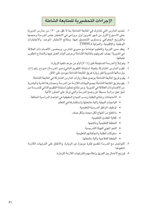 ‫اإلجراءات التحضيرية للمتابعة الشاملة‬
‫1. 1حتديد املدارس التي تشارك في املتابعة الشاملة مبا ال تقل عن 03% من مدارس املديرية‬
‫حتى األسبوع األول من شهر تشرين أول، ويراعى في االختيار جنس املدرسة وحجمها‬
‫والتوزيع اجلغرافي ومستوى التحصيل فيها، ونتائج االختبار امل��وح��د، واالختبارات‬
‫الوطنية، واإلقليمية، والدولية كـ ‪.TIMSS‬‬
‫2. 2يعقد مدير التربية والتعليم اجتماعا ً مع مديري املدارس، وبحضور األقسام ذات العالقة‬
‫في املديرية؛ بهدف تعريفهم باملتابعة الشاملة وعرض آليات العمل فيها والنماذج املطلوب‬
‫تعبئتها.‬
‫3. 3يتم إبالغ املدرسة املستهدفة قبل (4-7) أيام من موعد تنفيذ الزيارة.‬
‫4. 4تقوم امل��دارس املشاركة بتعبئة استبانة التقومي الذاتي(مدير املدرسة) منوذج رقم (5)،‬
‫وإرسالها للمديرية قبل زيارة فريق املتابعة الشاملة بيومني على األقل.‬
‫5. 5يقوم فريق املتابعة الشاملة بوضع خطة زيارات املدارس املشاركة في املتابعة الشاملة.‬
‫6. 6يقوم فريق املتابعة الشاملة بجمع البيانات الالزمة عن املدرسة ومصادرها املادية والبشرية‬
‫من األقسام ذات العالقة في املديرية، ومن نتائج حتليل استبانة التقومي الذاتي للمدرسة من‬
‫أجل عمل دراسة مسبقة عن وضع املدرسة والتي تركز على احملاور اآلتية:‬
‫	 •االمتحانات ونتائج الطلبة ونسب النجاح احلقيقية في املباحث الدراسية املختلفة.‬
‫	 •الواجبات البيتية وآلية متابعتها واستثمارها في التعلم.‬
‫	 •توظيف املرافق املدرسية التعليمية.‬
‫	 •ما قطع من املنهاج لكل مبحث ولكل صف.‬
‫	 •كفاية املعلمني التعليمية.‬
‫	 •اخلطط التعليمية ونتائجها.‬
‫	 •النمو املهني للهيئة التدريسية.‬
‫	 •سلوكات الطلبة واجتاهاتهم التعليمية.‬
‫	 •اخلطط العالجية وآلية متابعتها.‬
‫7. 7التواصل مع املدرسة لتقدمي فكرة موجزة عن الزيارة، واالتفاق على الترتيبات الالزمة‬
‫لتنفيذها.‬
‫8. 8توزيع األعمال بني الفريق وإعالمهم بالترتيبات الالزمة للزيارة.‬

‫13‬

 