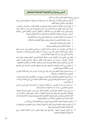 ‫أسس ومبادئ املتابعة الشاملة للمتعلم‬
‫يراعى في متابعة املتعلم املبادئ واألسس اآلتية:‬
‫1. 1أالّ تكون أساليب املتابعة، أو إجراءاتها، أو ممارساتها، أو أدواتها، أو نتائجها مصدر رهبة‬
‫أو قلق يؤثر سلبا ً في عملية التعلم.‬
‫2. 2أن تكون أدوات املتابعة صادقة وممثلة ملا يتوقع من املتعلم تعلمه من املعارف واملهارات،‬
‫مبينة ملدى متكن املتعلم من املـادة الدراسية، وما يستطيع أداءه في ضوء ما تعلمه منها،‬
‫بحيث تقيس قدرة املتعلم على حل املشكالت، والتفكير السليم، والتعلم الذاتي، والتعلم‬
‫املستمر، وغيرها من القدرات الذهنية، إضافة إلى معرفة احلقائق وتذكرها.‬
‫3. 3 أن تـوفر أدوات املتابعة معلومات عن العمليات التي يحدث بها التعلم مثل:‬
‫	 •مدى استفادة املتعلم من استخدام بعض خطط التعلم حلل املشكالت.‬
‫	 •التوصل إلى اإلجابات الصحيحة.‬
‫	 •املراقبة الذاتية ملستوى التقدم وتعديله.‬
‫4. 4إضافة إل��ى معلومات من شأنها مساعدة املعلمني، وواضعي املناهج على حتسني تعلم‬
‫املتعلم، ورفع كفاية أساليب التدريس، وخاصة ما يتعلق بتوضيح املهارات وحتديدها،‬
‫واملعارف التي يجب أن تركز عليها عملية التدريس.‬
‫5. 5النظر في نتائج أدوات املتابعة، ضمن متابعة شاملة لظروف التعلم وبيئته، وتقدم هذه‬
‫األدوات معلومات مستمرة عن مستوى تقدم املتعلم، يستفاد منها في تطوير أساليب‬
‫التدريس واملناهج، وحفز املتعلم على بذل املزيد من اجلهد، لإلفادة من اخلبرات التعليمية.‬
‫6. 6أن تتوافر في أساليب املتابعة، وأدواتها، وظروف تطبيقها، القرارات املترتبة على نتائجها‬
‫فرص متكافئة جلميع املتعلمني.‬
‫7. 7عدم استخدام نتيجة املتعلم على نحو يؤثر في ق��رارات أخ��رى، ليس لها عالقة بالغرض‬
‫األصلي، ألداة املتابعة، أو محتواها.‬
‫8. 8 أن تعد نتيجة املتعلم في املتابعة مسألة تخصه، وولي أمره، والقائمني مباشرة على تعليمه،‬
‫وال يجوز استخدامها بطريقة تؤدي إلى معاملة املتعلم معاملة تسيء إلى تفاعله مع نفسه،‬
‫أو مع اآلخرين.‬
‫9. 9 أن تبتعد املدرسة، أو املعلمون، عن إط�لاق املسميات، أو األوص��اف التي تنبئ سلبا ً عن‬
‫حتصيل املتعلم في دراسته، عند مخاطبته، أو اإلشارة إليه.‬
‫0101 أن تبنى أدوات املتابعة وفق األسس العلمية املتبعة، وفي ضوء معايير حتددها اجلهات‬
‫التعليمية بالتنسيق فيما بينها، للمستويات املقبولة، مما هو متوقع تعلمه، واكتسابه من‬
‫أهداف التعلم ونواجته، وتطور اجلهات التعليمية، بالتنسيق فيما بينها، واألدلة واإلرشادات‬
‫الالزمة لبناء أدوات التقومي، والتأكد من صدقها وثباتها.‬
‫1111أن تتولى اجلهات املعنية، بالتنسيق فيما بينها، وضع التنظيم اإلداري املناسب.‬
‫2121أن تخضع عمليات املتابعة وإجراءاتها وأساليبها ملراجعة مستمرة لتطويرها وتعديلها من‬
‫قبل اجلهات املعنية بالتنسيق فيما بينها.‬
‫3131 أن تتولى اجل�ه��ات املعنية بالتنسيق فيما بينها تطوير أدوات املتابعة للطالب ذوي‬
‫االحتياجات التعليمية اخلاصة.‬

‫53‬

 